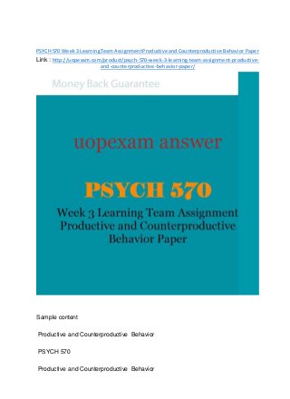 PSYCH 570 Week3 LearningTeamAssignmentProductive and Counterproductive Behavior Paper
Link : http://uopexam.com/product/psych-570-week-3-learning-team-assignment-productive-
and-counterproductive-behavior-paper/
Sample content
Productive and Counterproductive Behavior
PSYCH 570
Productive and Counterproductive Behavior
 