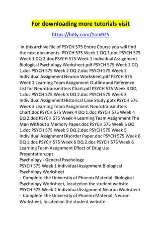 For downloading more tutorials visit 
https://bitly.com/1oIx92S 
In this archive file of PSYCH 575 Entire Course you will find 
the next documents: PSYCH 575 Week 1 DQ 1.doc PSYCH 575 
Week 1 DQ 2.doc PSYCH 575 Week 1 Individual Assignment 
Biological Psychology Worksheet.pdf PSYCH 575 Week 2 DQ 
1.doc PSYCH 575 Week 2 DQ 2.doc PSYCH 575 Week 2 
Individual Assignment Neuron Worksheet.pdf PSYCH 575 
Week 2 Learning Team Assignment Outline and Reference 
List for Neurotransmitters Chart.pdf PSYCH 575 Week 3 DQ 
1.doc PSYCH 575 Week 3 DQ 2.doc PSYCH 575 Week 3 
Individual Assignment Historical Case Study.pptx PSYCH 575 
Week 3 Learning Team Assignment Neurotransmitters 
Chart.doc PSYCH 575 Week 4 DQ 1.doc PSYCH 575 Week 4 
DQ 2.doc PSYCH 575 Week 4 Learning Team Assignment The 
Man Without a Memory Paper.doc PSYCH 575 Week 5 DQ 
1.doc PSYCH 575 Week 5 DQ 2.doc PSYCH 575 Week 5 
Individual Assignment Disorder Paper.doc PSYCH 575 Week 6 
DQ 1.doc PSYCH 575 Week 6 DQ 2.doc PSYCH 575 Week 6 
Learning Team Assignment Effect of Drug Use 
Presentation.ppt 
Psychology - General Psychology 
PSYCH 575 Week 1 Individual Assignment Biological 
Psychology Worksheet 
· Complete the University of Phoenix Material: Biological 
Psychology Worksheet, located on the student website. 
PSYCH 575 Week 2 Individual Assignment Neuron Worksheet 
· Complete the University of Phoenix Material: Neuron 
Worksheet, located on the student website. 
 