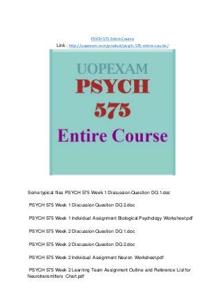 PSYCH 575 Entire Course
Link : http://uopexam.com/product/psych-575-entire-course/
Some typical files PSYCH 575 Week 1 Discussion Question DQ 1.doc
PSYCH 575 Week 1 Discussion Question DQ 2.doc
PSYCH 575 Week 1 Individual Assignment Biological Psychology Worksheet.pdf
PSYCH 575 Week 2 Discussion Question DQ 1.doc
PSYCH 575 Week 2 Discussion Question DQ 2.doc
PSYCH 575 Week 2 Individual Assignment Neuron Worksheet.pdf
PSYCH 575 Week 2 Learning Team Assignment Outline and Reference List for
Neurotransmitters Chart.pdf
 