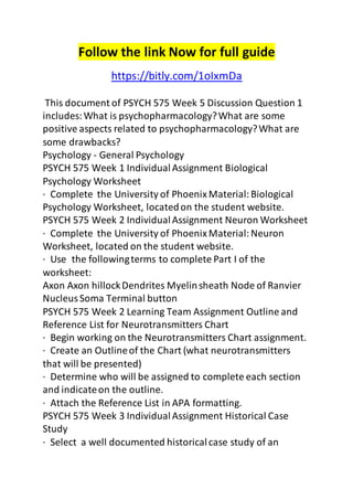 Follow the link Now for full guide 
https://bitly.com/1oIxmDa 
This document of PSYCH 575 Week 5 Discussion Question 1 
includes: What is psychopharmacology? What are some 
positive aspects related to psychopharmacology? What are 
some drawbacks? 
Psychology - General Psychology 
PSYCH 575 Week 1 Individual Assignment Biological 
Psychology Worksheet 
· Complete the University of Phoenix Material: Biological 
Psychology Worksheet, located on the student website. 
PSYCH 575 Week 2 Individual Assignment Neuron Worksheet 
· Complete the University of Phoenix Material: Neuron 
Worksheet, located on the student website. 
· Use the following terms to complete Part I of the 
worksheet: 
Axon Axon hillock Dendrites Myelin sheath Node of Ranvier 
Nucleus Soma Terminal button 
PSYCH 575 Week 2 Learning Team Assignment Outline and 
Reference List for Neurotransmitters Chart 
· Begin working on the Neurotransmitters Chart assignment. 
· Create an Outline of the Chart (what neurotransmitters 
that will be presented) 
· Determine who will be assigned to complete each section 
and indicate on the outline. 
· Attach the Reference List in APA formatting. 
PSYCH 575 Week 3 Individual Assignment Historical Case 
Study 
· Select a well documented historical case study of an 
 