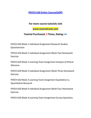 PSYCH 610 Entire Course(UOP)
For more course tutorials visit
www.tutorialrank.com
Tutorial Purchased: 3 Times, Rating: A+
PSYCH 610 Week 1 Individual Assignment Research Studies
Questionnaire
PSYCH 610 Week 2 Individual Assignment Week Two Homework
Exercise
PSYCH 610 Week 2 Learning Team Assignment Analysis of Ethical
Dilemma
PSYCH 610 Week 3 Individual Assignment Week Three Homework
Exercise
PSYCH 610 Week 3 Learning Team Assignment Qualitative vs.
Quantitative Research
PSYCH 610 Week 4 Individual Assignment Week Four Homework
Exercise
PSYCH 610 Week 4 Learning Team Assignment Survey Questions
 