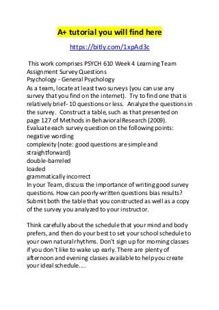 A+ tutorial you will find here 
https://bitly.com/1xpAd3c 
This work comprises PSYCH 610 Week 4 Learning Team 
Assignment Survey Questions 
Psychology - General Psychology 
As a team, locate at least two surveys (you can use any 
survey that you find on the internet). Try to find one that is 
relatively brief- 10 questions or less. Analyze the questions in 
the survey. Construct a table, such as that presented on 
page 127 of Methods in Behavioral Research (2009). 
Evaluate each survey question on the following points: 
negative wording 
complexity (note: good questions are simple and 
straightforward) 
double-barreled 
loaded 
grammatically incorrect 
In your Team, discuss the importance of writing good survey 
questions. How can poorly-written questions bias results? 
Submit both the table that you constructed as well as a copy 
of the survey you analyzed to your instructor. 
Think carefully about the schedule that your mind and body 
prefers, and then do your best to set your school schedule to 
your own natural rhythms. Don't sign up for morning classes 
if you don't like to wake up early. There are plenty of 
afternoon and evening classes available to help you create 
your ideal schedule.... 
 