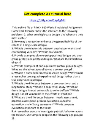 Get complete A+ tutorial here 
https://bitly.com/1xpAgMh 
This archive file of PSYCH 610 Week 5 Individual Assignment 
Homework Exercise shows the solutions to the following 
problems: 1. What are single-case designs and when are they 
most useful? 
2. How may a researcher enhance the generalizability of the 
results of a single case design? 
3. What is the relationship between quasi-experiments and 
confounding variables? Provide an example. 
4. Provide examples of: one-group posttest designs and one-group 
pretest and posttest designs. What are the limitations 
of each? 
5. Provide examples of non-equivalent control group designs. 
What are the advantages of having a control group? 
6. What is a quasi-experimental research design? Why would 
a researcher use a quasi-experimental design rather than a 
true experimental design? 
7. What is the difference between a cross-sectional and a 
longitudinal study? What is a sequential study? Which of 
these designs is most vulnerable to cohort effects? Which 
design is most vulnerable to the effects of attrition? 
8. What are the differences between: needs assessment, 
program assessment, process evaluation, outcome 
evaluation, and efficacy assessment? Why is program 
evaluation important to the field? 
9. A researcher wants to investigate patriotic behavior across 
the lifespan. She samples people in the following age groups: 
18 
 