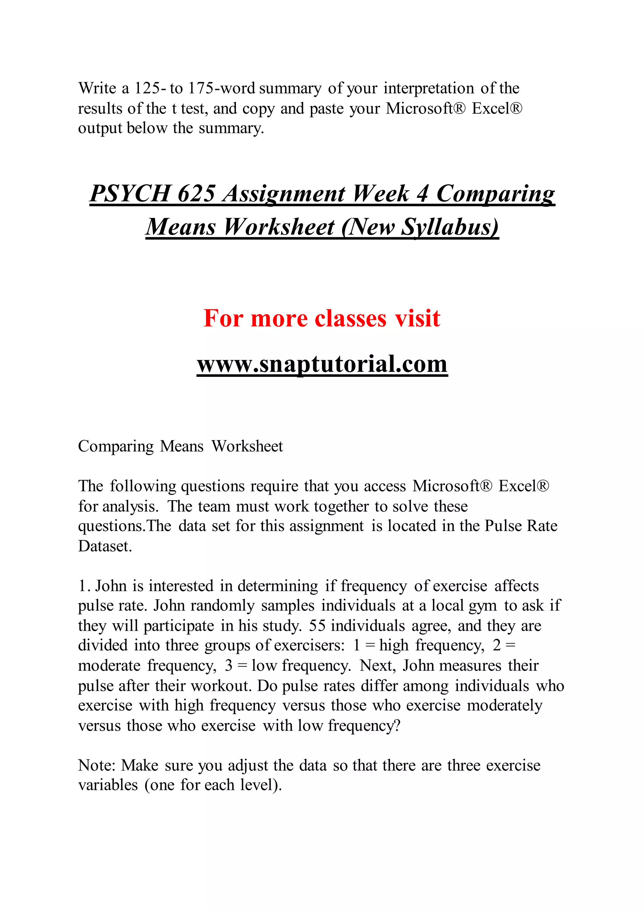Write a 125- to 175-word summary of your interpretation of the
results of the t test, and copy and paste your Microsoft® Excel®
output below the summary.
PSYCH 625 Assignment Week 4 Comparing
Means Worksheet (New Syllabus)
For more classes visit
www.snaptutorial.com
Comparing Means Worksheet
The following questions require that you access Microsoft® Excel®
for analysis. The team must work together to solve these
questions.The data set for this assignment is located in the Pulse Rate
Dataset.
1. John is interested in determining if frequency of exercise affects
pulse rate. John randomly samples individuals at a local gym to ask if
they will participate in his study. 55 individuals agree, and they are
divided into three groups of exercisers: 1 = high frequency, 2 =
moderate frequency, 3 = low frequency. Next, John measures their
pulse after their workout. Do pulse rates differ among individuals who
exercise with high frequency versus those who exercise moderately
versus those who exercise with low frequency?
Note: Make sure you adjust the data so that there are three exercise
variables (one for each level).
 