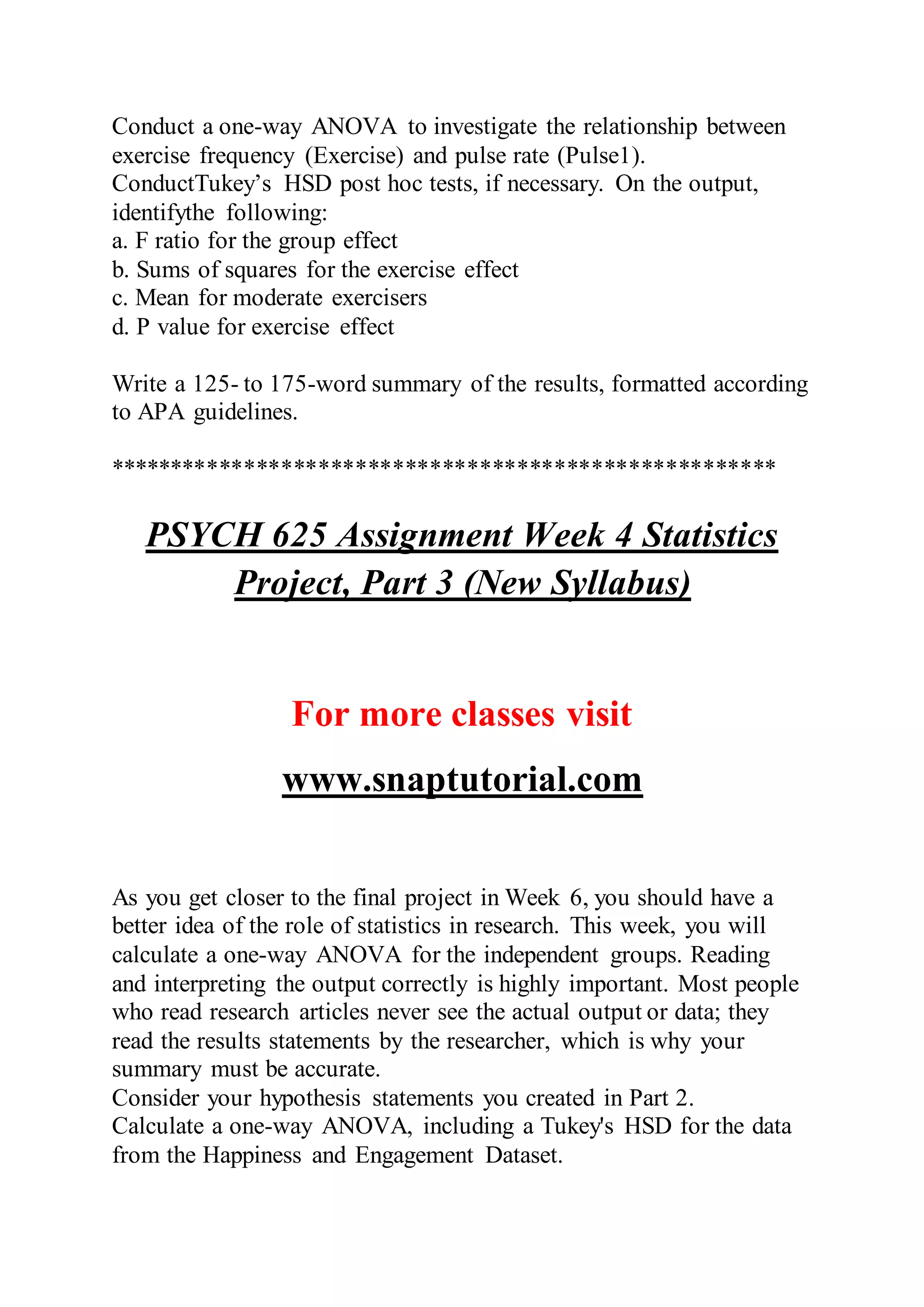 Conduct a one-way ANOVA to investigate the relationship between
exercise frequency (Exercise) and pulse rate (Pulse1).
ConductTukey’s HSD post hoc tests, if necessary. On the output,
identifythe following:
a. F ratio for the group effect
b. Sums of squares for the exercise effect
c. Mean for moderate exercisers
d. P value for exercise effect
Write a 125- to 175-word summary of the results, formatted according
to APA guidelines.
******************************************************
PSYCH 625 Assignment Week 4 Statistics
Project, Part 3 (New Syllabus)
For more classes visit
www.snaptutorial.com
As you get closer to the final project in Week 6, you should have a
better idea of the role of statistics in research. This week, you will
calculate a one-way ANOVA for the independent groups. Reading
and interpreting the output correctly is highly important. Most people
who read research articles never see the actual output or data; they
read the results statements by the researcher, which is why your
summary must be accurate.
Consider your hypothesis statements you created in Part 2.
Calculate a one-way ANOVA, including a Tukey's HSD for the data
from the Happiness and Engagement Dataset.
 