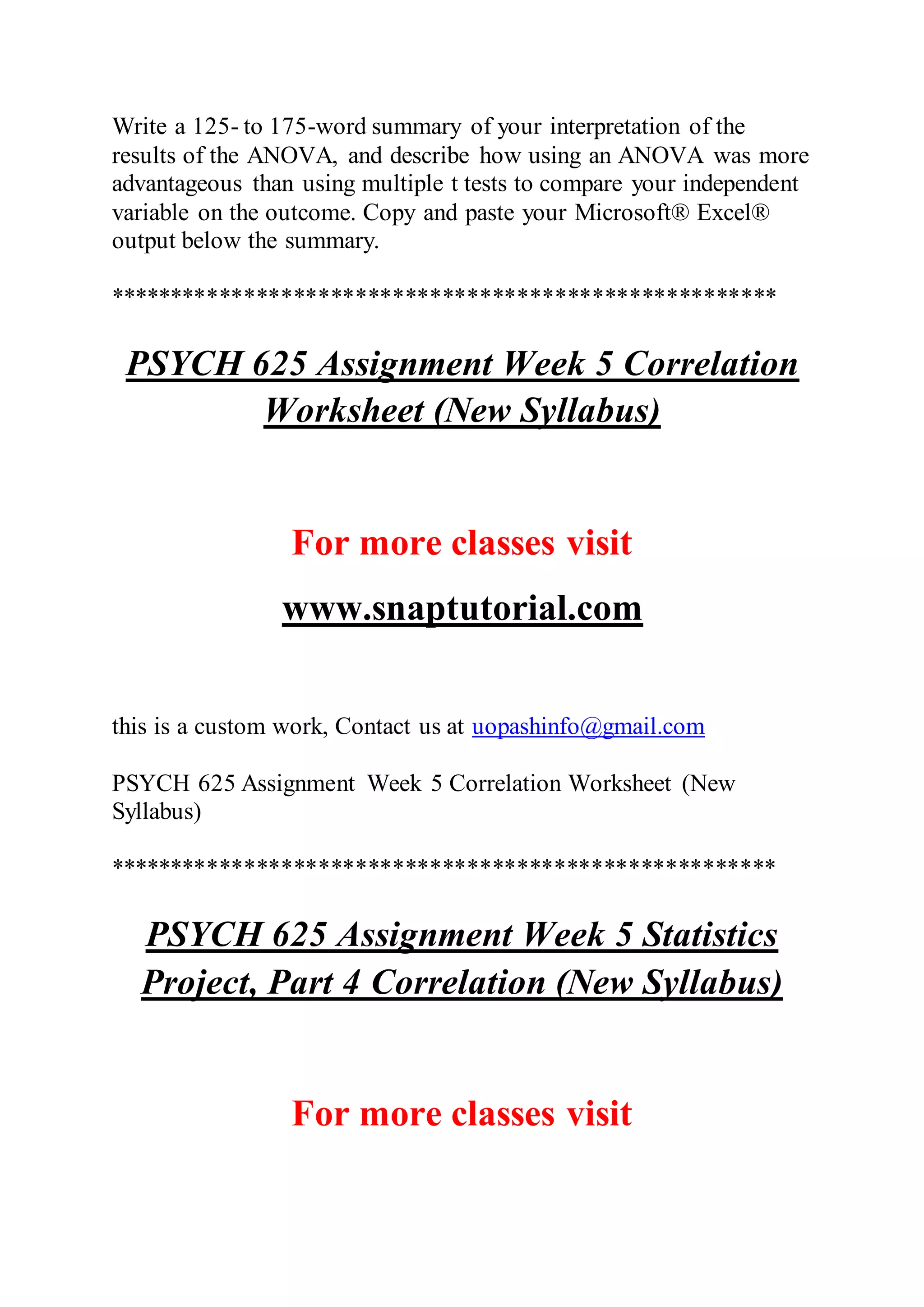 Write a 125- to 175-word summary of your interpretation of the
results of the ANOVA, and describe how using an ANOVA was more
advantageous than using multiple t tests to compare your independent
variable on the outcome. Copy and paste your Microsoft® Excel®
output below the summary.
******************************************************
PSYCH 625 Assignment Week 5 Correlation
Worksheet (New Syllabus)
For more classes visit
www.snaptutorial.com
this is a custom work, Contact us at uopashinfo@gmail.com
PSYCH 625 Assignment Week 5 Correlation Worksheet (New
Syllabus)
******************************************************
PSYCH 625 Assignment Week 5 Statistics
Project, Part 4 Correlation (New Syllabus)
For more classes visit
 