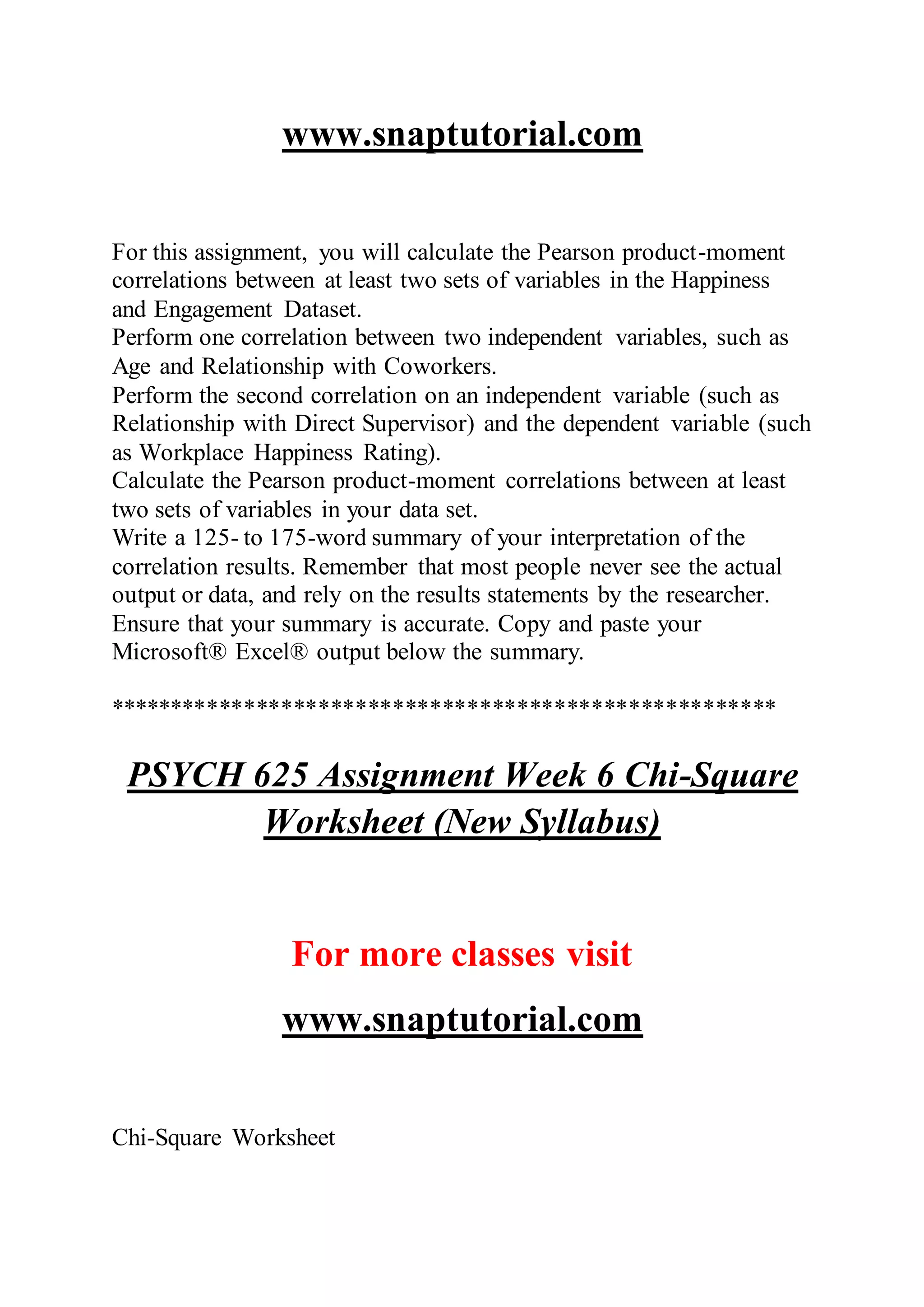 www.snaptutorial.com
For this assignment, you will calculate the Pearson product-moment
correlations between at least two sets of variables in the Happiness
and Engagement Dataset.
Perform one correlation between two independent variables, such as
Age and Relationship with Coworkers.
Perform the second correlation on an independent variable (such as
Relationship with Direct Supervisor) and the dependent variable (such
as Workplace Happiness Rating).
Calculate the Pearson product-moment correlations between at least
two sets of variables in your data set.
Write a 125- to 175-word summary of your interpretation of the
correlation results. Remember that most people never see the actual
output or data, and rely on the results statements by the researcher.
Ensure that your summary is accurate. Copy and paste your
Microsoft® Excel® output below the summary.
******************************************************
PSYCH 625 Assignment Week 6 Chi-Square
Worksheet (New Syllabus)
For more classes visit
www.snaptutorial.com
Chi-Square Worksheet
 
