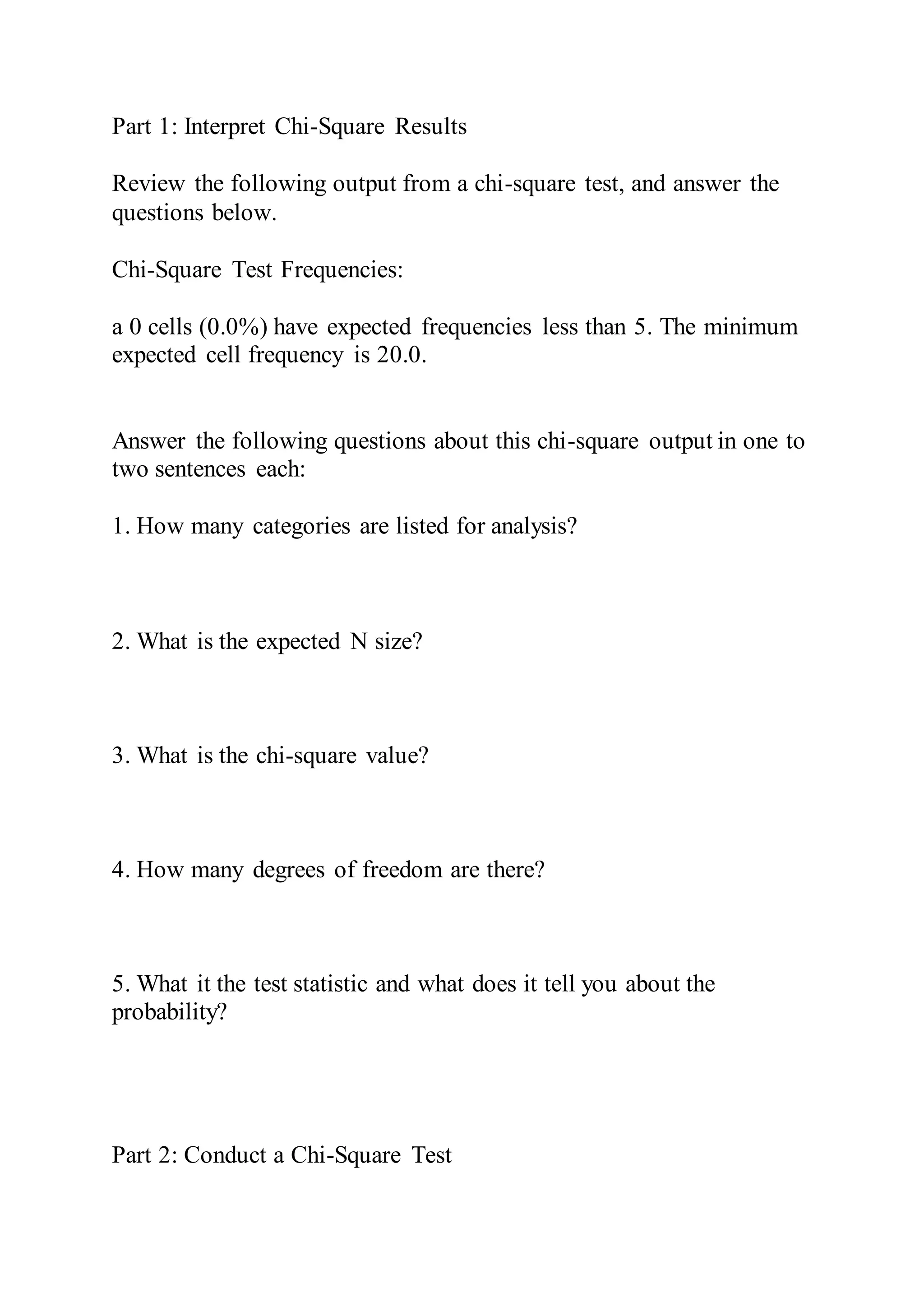 Part 1: Interpret Chi-Square Results
Review the following output from a chi-square test, and answer the
questions below.
Chi-Square Test Frequencies:
a 0 cells (0.0%) have expected frequencies less than 5. The minimum
expected cell frequency is 20.0.
Answer the following questions about this chi-square output in one to
two sentences each:
1. How many categories are listed for analysis?
2. What is the expected N size?
3. What is the chi-square value?
4. How many degrees of freedom are there?
5. What it the test statistic and what does it tell you about the
probability?
Part 2: Conduct a Chi-Square Test
 