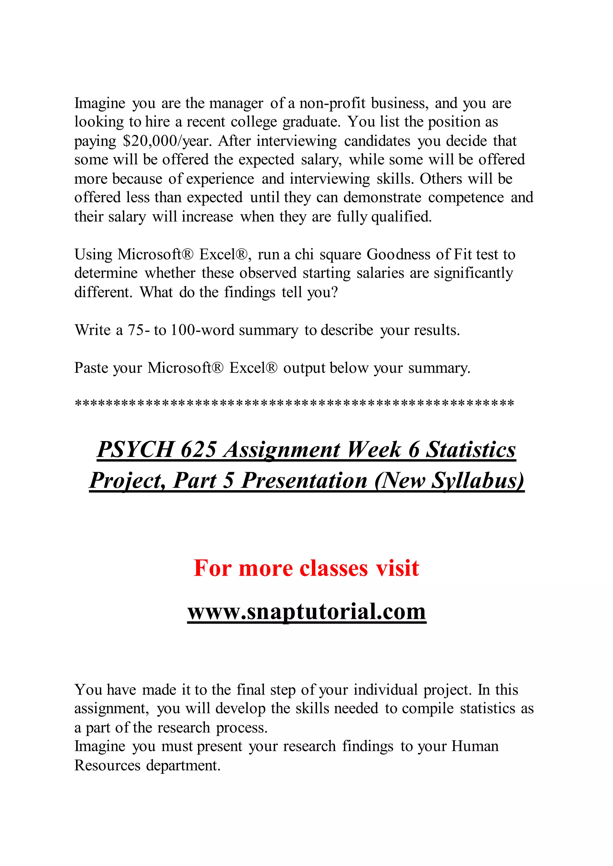 Imagine you are the manager of a non-profit business, and you are
looking to hire a recent college graduate. You list the position as
paying $20,000/year. After interviewing candidates you decide that
some will be offered the expected salary, while some will be offered
more because of experience and interviewing skills. Others will be
offered less than expected until they can demonstrate competence and
their salary will increase when they are fully qualified.
Using Microsoft® Excel®, run a chi square Goodness of Fit test to
determine whether these observed starting salaries are significantly
different. What do the findings tell you?
Write a 75- to 100-word summary to describe your results.
Paste your Microsoft® Excel® output below your summary.
******************************************************
PSYCH 625 Assignment Week 6 Statistics
Project, Part 5 Presentation (New Syllabus)
For more classes visit
www.snaptutorial.com
You have made it to the final step of your individual project. In this
assignment, you will develop the skills needed to compile statistics as
a part of the research process.
Imagine you must present your research findings to your Human
Resources department.
 