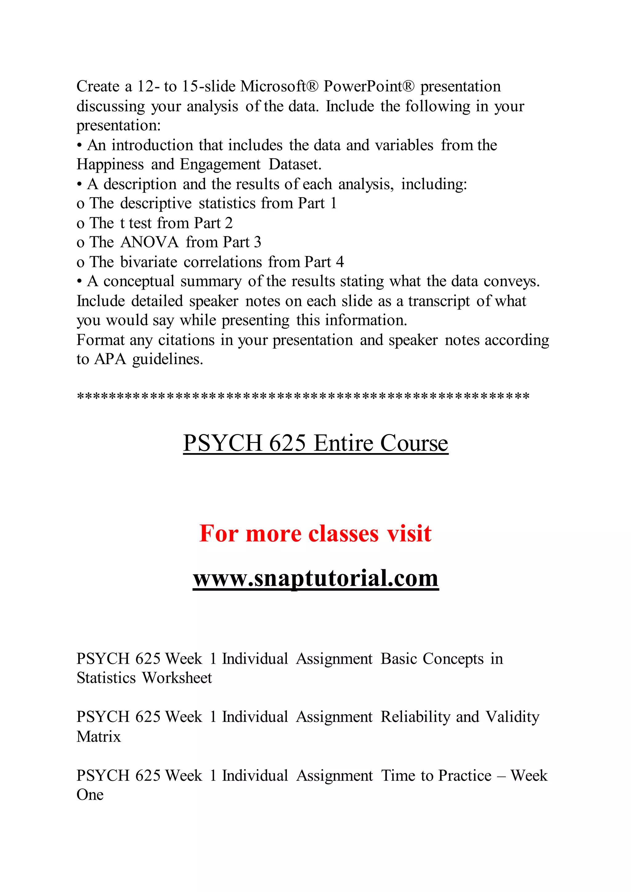 Create a 12- to 15-slide Microsoft® PowerPoint® presentation
discussing your analysis of the data. Include the following in your
presentation:
• An introduction that includes the data and variables from the
Happiness and Engagement Dataset.
• A description and the results of each analysis, including:
o The descriptive statistics from Part 1
o The t test from Part 2
o The ANOVA from Part 3
o The bivariate correlations from Part 4
• A conceptual summary of the results stating what the data conveys.
Include detailed speaker notes on each slide as a transcript of what
you would say while presenting this information.
Format any citations in your presentation and speaker notes according
to APA guidelines.
******************************************************
PSYCH 625 Entire Course
For more classes visit
www.snaptutorial.com
PSYCH 625 Week 1 Individual Assignment Basic Concepts in
Statistics Worksheet
PSYCH 625 Week 1 Individual Assignment Reliability and Validity
Matrix
PSYCH 625 Week 1 Individual Assignment Time to Practice – Week
One
 