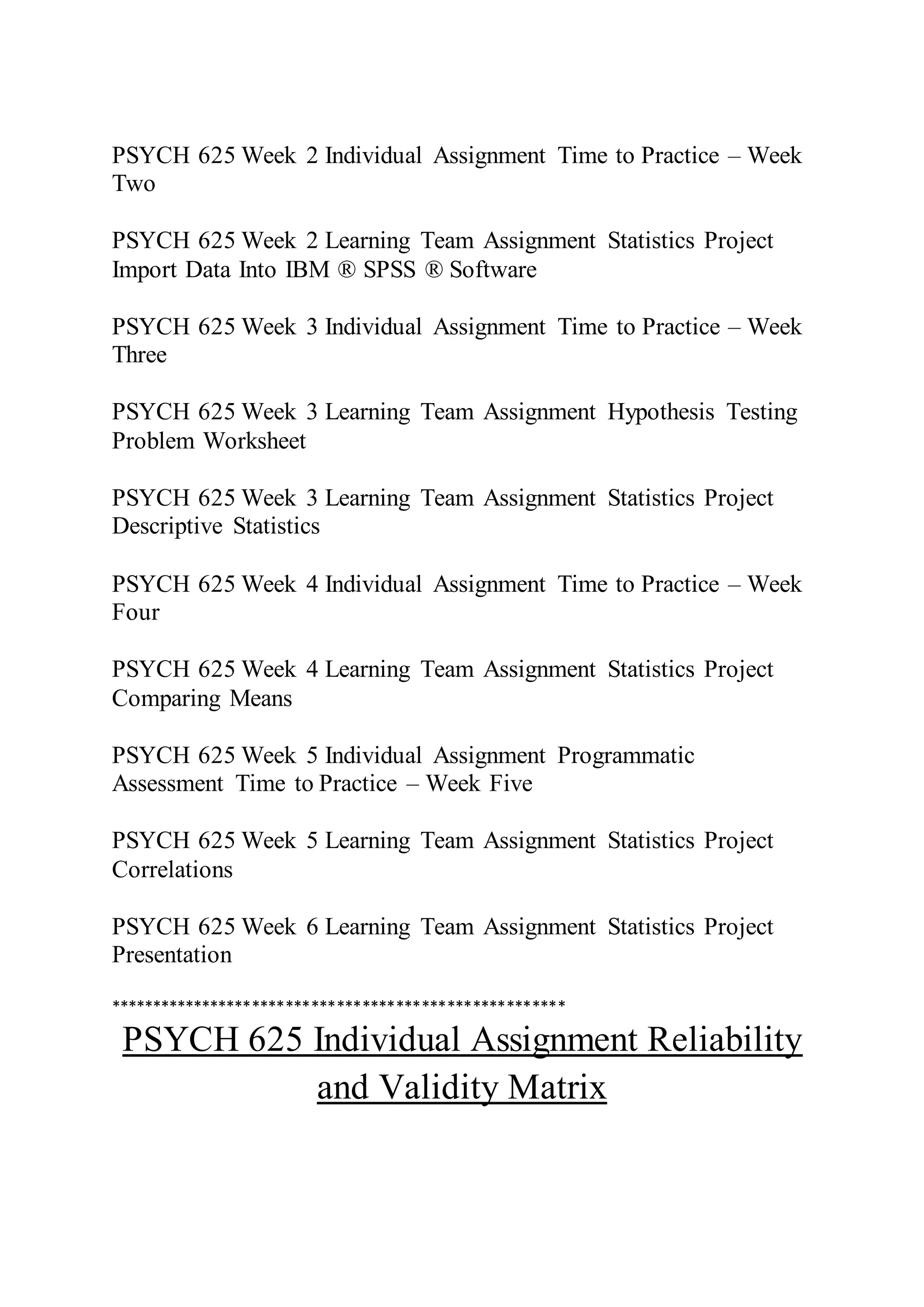 PSYCH 625 Week 2 Individual Assignment Time to Practice – Week
Two
PSYCH 625 Week 2 Learning Team Assignment Statistics Project
Import Data Into IBM ® SPSS ® Software
PSYCH 625 Week 3 Individual Assignment Time to Practice – Week
Three
PSYCH 625 Week 3 Learning Team Assignment Hypothesis Testing
Problem Worksheet
PSYCH 625 Week 3 Learning Team Assignment Statistics Project
Descriptive Statistics
PSYCH 625 Week 4 Individual Assignment Time to Practice – Week
Four
PSYCH 625 Week 4 Learning Team Assignment Statistics Project
Comparing Means
PSYCH 625 Week 5 Individual Assignment Programmatic
Assessment Time to Practice – Week Five
PSYCH 625 Week 5 Learning Team Assignment Statistics Project
Correlations
PSYCH 625 Week 6 Learning Team Assignment Statistics Project
Presentation
******************************************************
PSYCH 625 Individual Assignment Reliability
and Validity Matrix
 