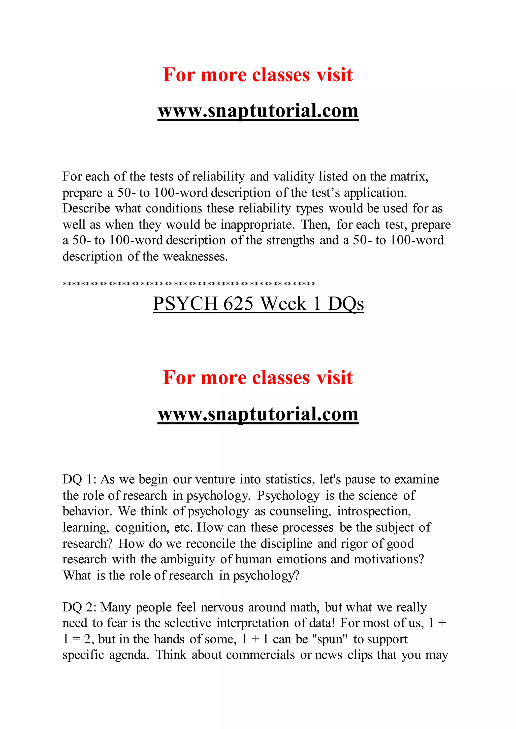 For more classes visit
www.snaptutorial.com
For each of the tests of reliability and validity listed on the matrix,
prepare a 50- to 100-word description of the test’s application.
Describe what conditions these reliability types would be used for as
well as when they would be inappropriate. Then, for each test, prepare
a 50- to 100-word description of the strengths and a 50- to 100-word
description of the weaknesses.
******************************************************
PSYCH 625 Week 1 DQs
For more classes visit
www.snaptutorial.com
DQ 1: As we begin our venture into statistics, let's pause to examine
the role of research in psychology. Psychology is the science of
behavior. We think of psychology as counseling, introspection,
learning, cognition, etc. How can these processes be the subject of
research? How do we reconcile the discipline and rigor of good
research with the ambiguity of human emotions and motivations?
What is the role of research in psychology?
DQ 2: Many people feel nervous around math, but what we really
need to fear is the selective interpretation of data! For most of us, 1 +
1 = 2, but in the hands of some, 1 + 1 can be "spun" to support
specific agenda. Think about commercials or news clips that you may
 