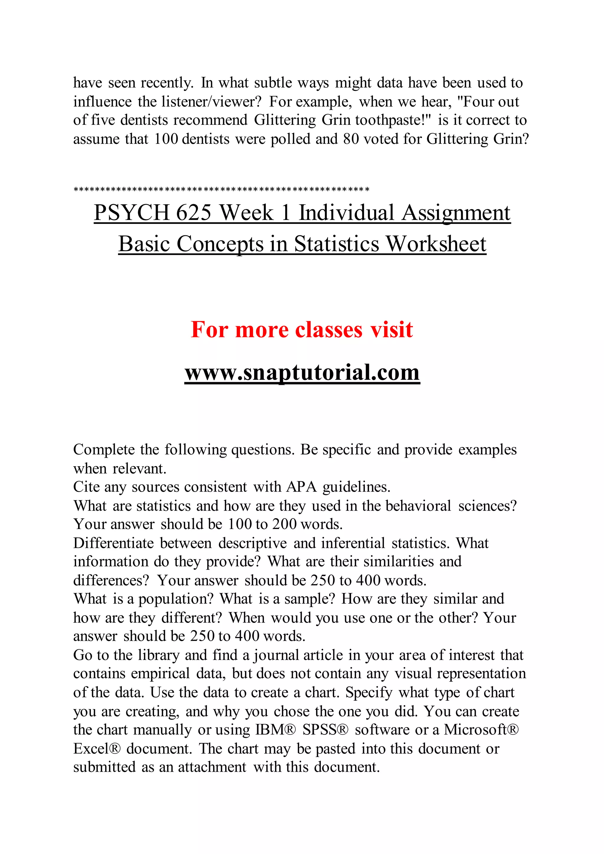 have seen recently. In what subtle ways might data have been used to
influence the listener/viewer? For example, when we hear, "Four out
of five dentists recommend Glittering Grin toothpaste!" is it correct to
assume that 100 dentists were polled and 80 voted for Glittering Grin?
******************************************************
PSYCH 625 Week 1 Individual Assignment
Basic Concepts in Statistics Worksheet
For more classes visit
www.snaptutorial.com
Complete the following questions. Be specific and provide examples
when relevant.
Cite any sources consistent with APA guidelines.
What are statistics and how are they used in the behavioral sciences?
Your answer should be 100 to 200 words.
Differentiate between descriptive and inferential statistics. What
information do they provide? What are their similarities and
differences? Your answer should be 250 to 400 words.
What is a population? What is a sample? How are they similar and
how are they different? When would you use one or the other? Your
answer should be 250 to 400 words.
Go to the library and find a journal article in your area of interest that
contains empirical data, but does not contain any visual representation
of the data. Use the data to create a chart. Specify what type of chart
you are creating, and why you chose the one you did. You can create
the chart manually or using IBM® SPSS® software or a Microsoft®
Excel® document. The chart may be pasted into this document or
submitted as an attachment with this document.
 