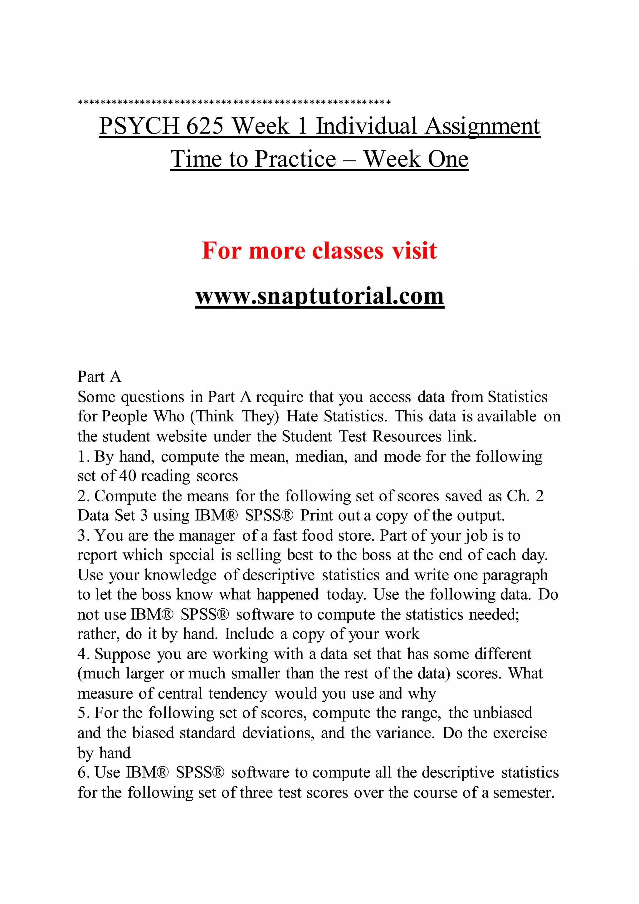 ******************************************************
PSYCH 625 Week 1 Individual Assignment
Time to Practice – Week One
For more classes visit
www.snaptutorial.com
Part A
Some questions in Part A require that you access data from Statistics
for People Who (Think They) Hate Statistics. This data is available on
the student website under the Student Test Resources link.
1. By hand, compute the mean, median, and mode for the following
set of 40 reading scores
2. Compute the means for the following set of scores saved as Ch. 2
Data Set 3 using IBM® SPSS® Print out a copy of the output.
3. You are the manager of a fast food store. Part of your job is to
report which special is selling best to the boss at the end of each day.
Use your knowledge of descriptive statistics and write one paragraph
to let the boss know what happened today. Use the following data. Do
not use IBM® SPSS® software to compute the statistics needed;
rather, do it by hand. Include a copy of your work
4. Suppose you are working with a data set that has some different
(much larger or much smaller than the rest of the data) scores. What
measure of central tendency would you use and why
5. For the following set of scores, compute the range, the unbiased
and the biased standard deviations, and the variance. Do the exercise
by hand
6. Use IBM® SPSS® software to compute all the descriptive statistics
for the following set of three test scores over the course of a semester.
 