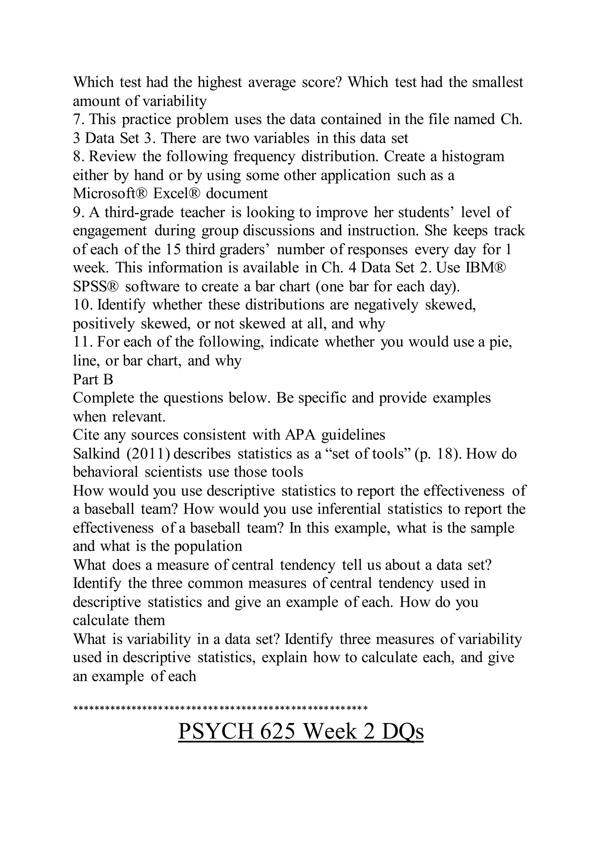 Which test had the highest average score? Which test had the smallest
amount of variability
7. This practice problem uses the data contained in the file named Ch.
3 Data Set 3. There are two variables in this data set
8. Review the following frequency distribution. Create a histogram
either by hand or by using some other application such as a
Microsoft® Excel® document
9. A third-grade teacher is looking to improve her students’ level of
engagement during group discussions and instruction. She keeps track
of each of the 15 third graders’ number of responses every day for 1
week. This information is available in Ch. 4 Data Set 2. Use IBM®
SPSS® software to create a bar chart (one bar for each day).
10. Identify whether these distributions are negatively skewed,
positively skewed, or not skewed at all, and why
11. For each of the following, indicate whether you would use a pie,
line, or bar chart, and why
Part B
Complete the questions below. Be specific and provide examples
when relevant.
Cite any sources consistent with APA guidelines
Salkind (2011) describes statistics as a “set of tools” (p. 18). How do
behavioral scientists use those tools
How would you use descriptive statistics to report the effectiveness of
a baseball team? How would you use inferential statistics to report the
effectiveness of a baseball team? In this example, what is the sample
and what is the population
What does a measure of central tendency tell us about a data set?
Identify the three common measures of central tendency used in
descriptive statistics and give an example of each. How do you
calculate them
What is variability in a data set? Identify three measures of variability
used in descriptive statistics, explain how to calculate each, and give
an example of each
******************************************************
PSYCH 625 Week 2 DQs
 