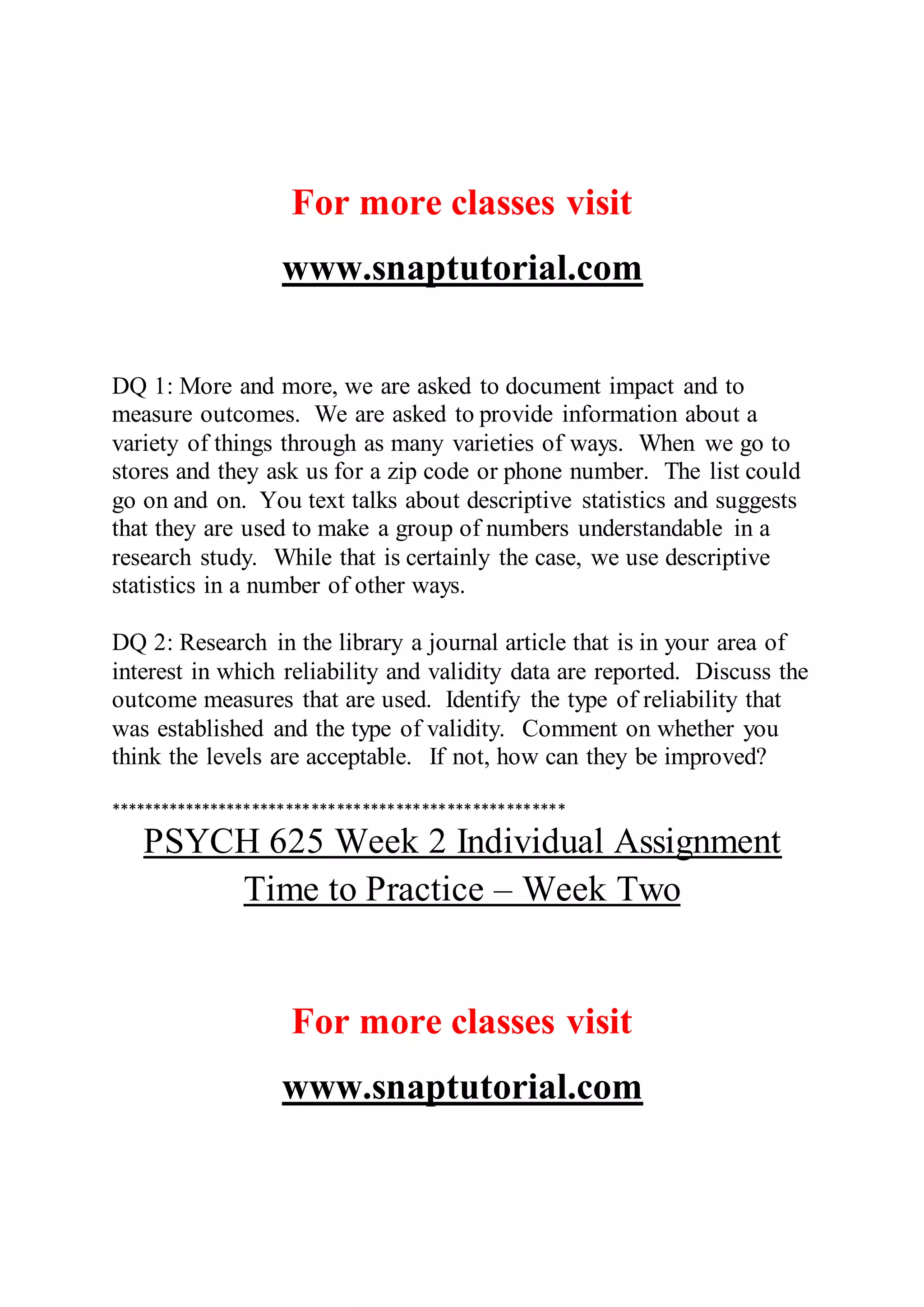 For more classes visit
www.snaptutorial.com
DQ 1: More and more, we are asked to document impact and to
measure outcomes. We are asked to provide information about a
variety of things through as many varieties of ways. When we go to
stores and they ask us for a zip code or phone number. The list could
go on and on. You text talks about descriptive statistics and suggests
that they are used to make a group of numbers understandable in a
research study. While that is certainly the case, we use descriptive
statistics in a number of other ways.
DQ 2: Research in the library a journal article that is in your area of
interest in which reliability and validity data are reported. Discuss the
outcome measures that are used. Identify the type of reliability that
was established and the type of validity. Comment on whether you
think the levels are acceptable. If not, how can they be improved?
******************************************************
PSYCH 625 Week 2 Individual Assignment
Time to Practice – Week Two
For more classes visit
www.snaptutorial.com
 