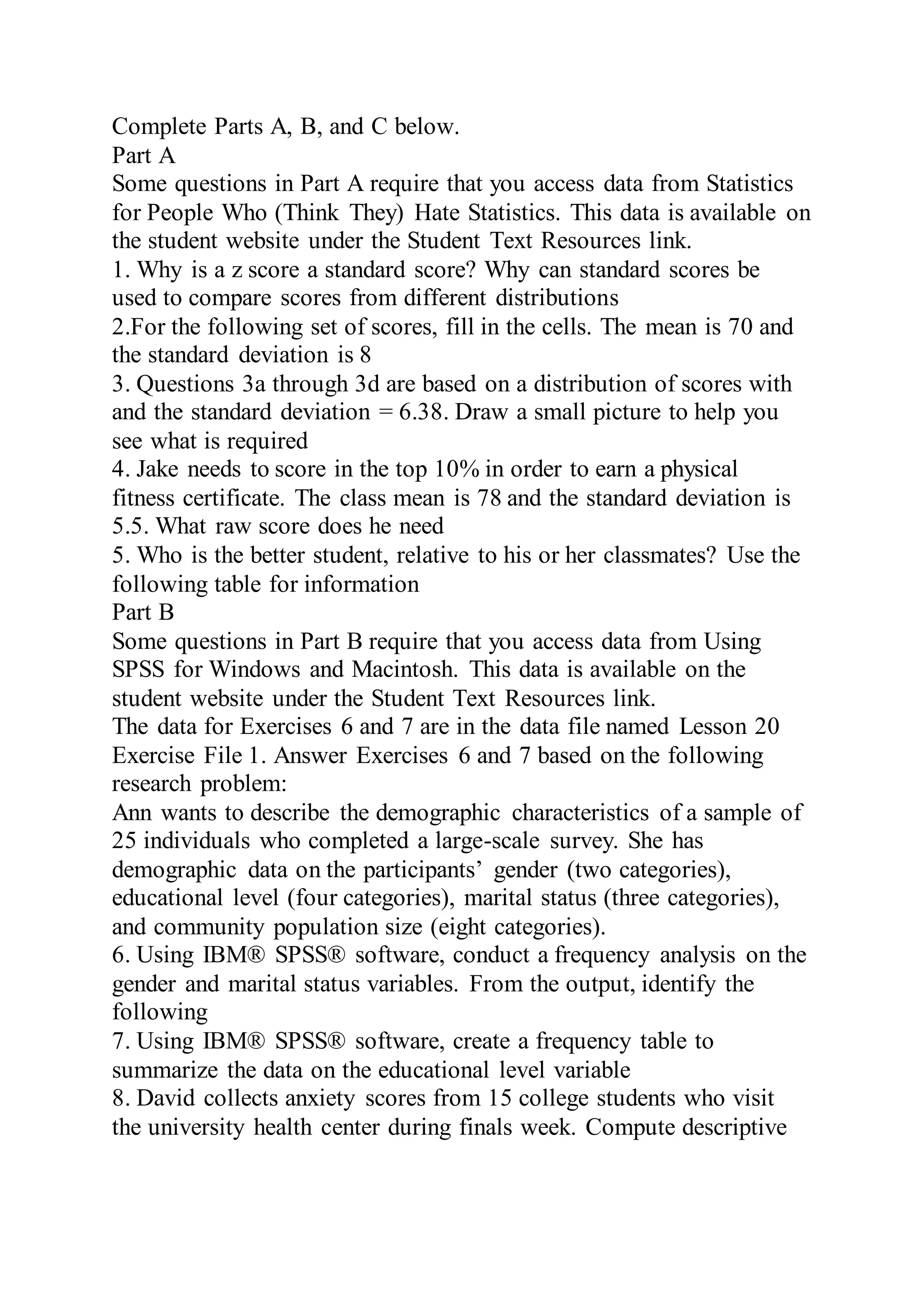 Complete Parts A, B, and C below.
Part A
Some questions in Part A require that you access data from Statistics
for People Who (Think They) Hate Statistics. This data is available on
the student website under the Student Text Resources link.
1. Why is a z score a standard score? Why can standard scores be
used to compare scores from different distributions
2.For the following set of scores, fill in the cells. The mean is 70 and
the standard deviation is 8
3. Questions 3a through 3d are based on a distribution of scores with
and the standard deviation = 6.38. Draw a small picture to help you
see what is required
4. Jake needs to score in the top 10% in order to earn a physical
fitness certificate. The class mean is 78 and the standard deviation is
5.5. What raw score does he need
5. Who is the better student, relative to his or her classmates? Use the
following table for information
Part B
Some questions in Part B require that you access data from Using
SPSS for Windows and Macintosh. This data is available on the
student website under the Student Text Resources link.
The data for Exercises 6 and 7 are in the data file named Lesson 20
Exercise File 1. Answer Exercises 6 and 7 based on the following
research problem:
Ann wants to describe the demographic characteristics of a sample of
25 individuals who completed a large-scale survey. She has
demographic data on the participants’ gender (two categories),
educational level (four categories), marital status (three categories),
and community population size (eight categories).
6. Using IBM® SPSS® software, conduct a frequency analysis on the
gender and marital status variables. From the output, identify the
following
7. Using IBM® SPSS® software, create a frequency table to
summarize the data on the educational level variable
8. David collects anxiety scores from 15 college students who visit
the university health center during finals week. Compute descriptive
 