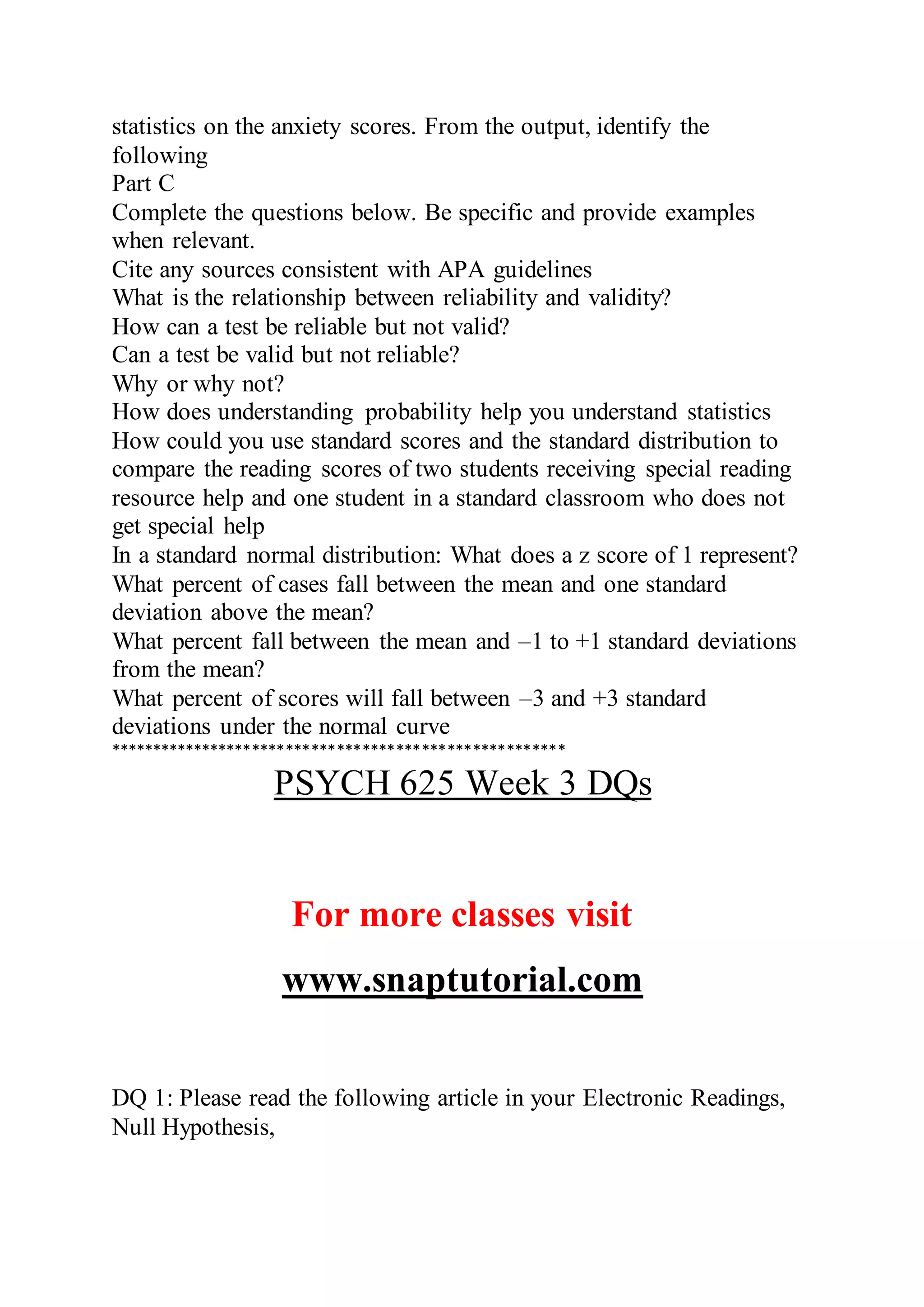 statistics on the anxiety scores. From the output, identify the
following
Part C
Complete the questions below. Be specific and provide examples
when relevant.
Cite any sources consistent with APA guidelines
What is the relationship between reliability and validity?
How can a test be reliable but not valid?
Can a test be valid but not reliable?
Why or why not?
How does understanding probability help you understand statistics
How could you use standard scores and the standard distribution to
compare the reading scores of two students receiving special reading
resource help and one student in a standard classroom who does not
get special help
In a standard normal distribution: What does a z score of 1 represent?
What percent of cases fall between the mean and one standard
deviation above the mean?
What percent fall between the mean and –1 to +1 standard deviations
from the mean?
What percent of scores will fall between –3 and +3 standard
deviations under the normal curve
******************************************************
PSYCH 625 Week 3 DQs
For more classes visit
www.snaptutorial.com
DQ 1: Please read the following article in your Electronic Readings,
Null Hypothesis,
 