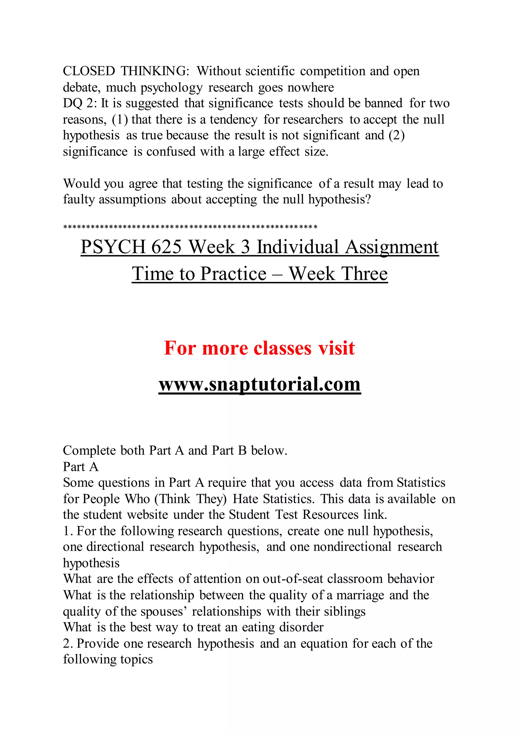 CLOSED THINKING: Without scientific competition and open
debate, much psychology research goes nowhere
DQ 2: It is suggested that significance tests should be banned for two
reasons, (1) that there is a tendency for researchers to accept the null
hypothesis as true because the result is not significant and (2)
significance is confused with a large effect size.
Would you agree that testing the significance of a result may lead to
faulty assumptions about accepting the null hypothesis?
******************************************************
PSYCH 625 Week 3 Individual Assignment
Time to Practice – Week Three
For more classes visit
www.snaptutorial.com
Complete both Part A and Part B below.
Part A
Some questions in Part A require that you access data from Statistics
for People Who (Think They) Hate Statistics. This data is available on
the student website under the Student Test Resources link.
1. For the following research questions, create one null hypothesis,
one directional research hypothesis, and one nondirectional research
hypothesis
What are the effects of attention on out-of-seat classroom behavior
What is the relationship between the quality of a marriage and the
quality of the spouses’ relationships with their siblings
What is the best way to treat an eating disorder
2. Provide one research hypothesis and an equation for each of the
following topics
 