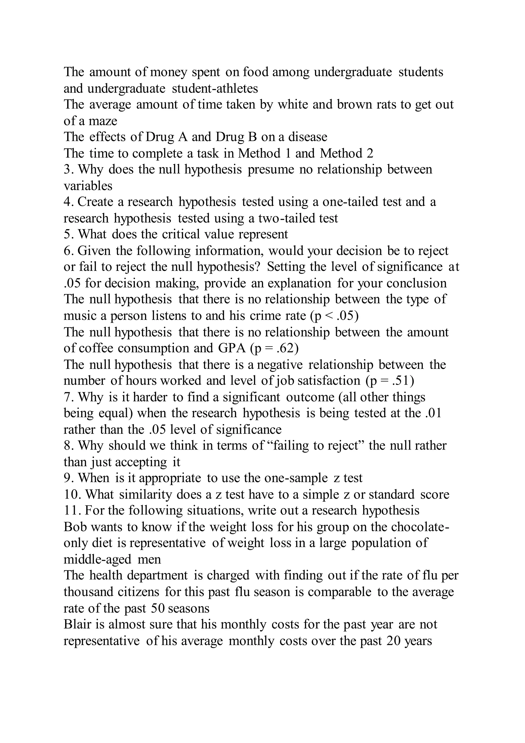 The amount of money spent on food among undergraduate students
and undergraduate student-athletes
The average amount of time taken by white and brown rats to get out
of a maze
The effects of Drug A and Drug B on a disease
The time to complete a task in Method 1 and Method 2
3. Why does the null hypothesis presume no relationship between
variables
4. Create a research hypothesis tested using a one-tailed test and a
research hypothesis tested using a two-tailed test
5. What does the critical value represent
6. Given the following information, would your decision be to reject
or fail to reject the null hypothesis? Setting the level of significance at
.05 for decision making, provide an explanation for your conclusion
The null hypothesis that there is no relationship between the type of
music a person listens to and his crime rate (p < .05)
The null hypothesis that there is no relationship between the amount
of coffee consumption and GPA (p = .62)
The null hypothesis that there is a negative relationship between the
number of hours worked and level of job satisfaction (p = .51)
7. Why is it harder to find a significant outcome (all other things
being equal) when the research hypothesis is being tested at the .01
rather than the .05 level of significance
8. Why should we think in terms of “failing to reject” the null rather
than just accepting it
9. When is it appropriate to use the one-sample z test
10. What similarity does a z test have to a simple z or standard score
11. For the following situations, write out a research hypothesis
Bob wants to know if the weight loss for his group on the chocolate-
only diet is representative of weight loss in a large population of
middle-aged men
The health department is charged with finding out if the rate of flu per
thousand citizens for this past flu season is comparable to the average
rate of the past 50 seasons
Blair is almost sure that his monthly costs for the past year are not
representative of his average monthly costs over the past 20 years
 