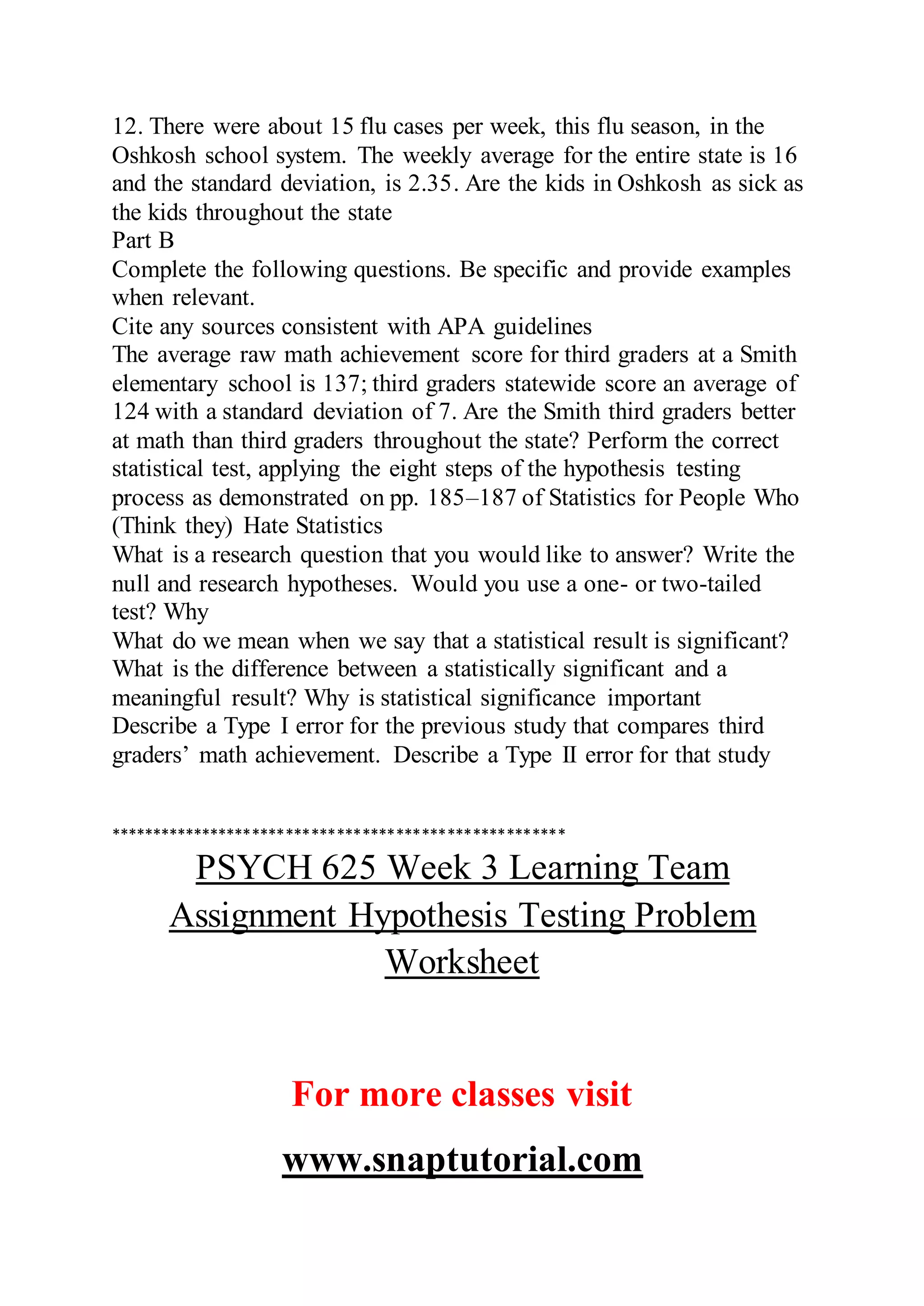 12. There were about 15 flu cases per week, this flu season, in the
Oshkosh school system. The weekly average for the entire state is 16
and the standard deviation, is 2.35. Are the kids in Oshkosh as sick as
the kids throughout the state
Part B
Complete the following questions. Be specific and provide examples
when relevant.
Cite any sources consistent with APA guidelines
The average raw math achievement score for third graders at a Smith
elementary school is 137; third graders statewide score an average of
124 with a standard deviation of 7. Are the Smith third graders better
at math than third graders throughout the state? Perform the correct
statistical test, applying the eight steps of the hypothesis testing
process as demonstrated on pp. 185–187 of Statistics for People Who
(Think they) Hate Statistics
What is a research question that you would like to answer? Write the
null and research hypotheses. Would you use a one- or two-tailed
test? Why
What do we mean when we say that a statistical result is significant?
What is the difference between a statistically significant and a
meaningful result? Why is statistical significance important
Describe a Type I error for the previous study that compares third
graders’ math achievement. Describe a Type II error for that study
******************************************************
PSYCH 625 Week 3 Learning Team
Assignment Hypothesis Testing Problem
Worksheet
For more classes visit
www.snaptutorial.com
 
