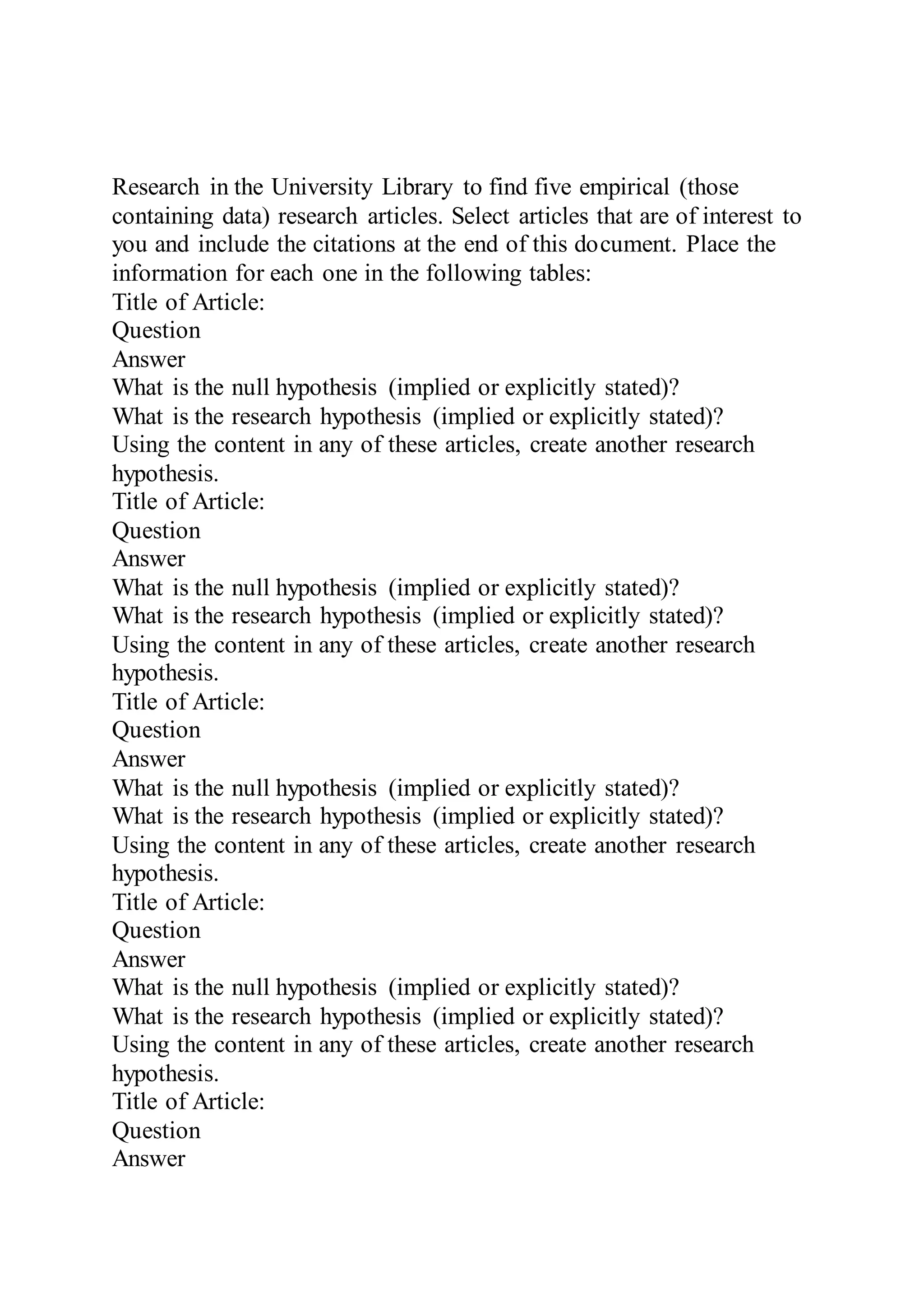 Research in the University Library to find five empirical (those
containing data) research articles. Select articles that are of interest to
you and include the citations at the end of this document. Place the
information for each one in the following tables:
Title of Article:
Question
Answer
What is the null hypothesis (implied or explicitly stated)?
What is the research hypothesis (implied or explicitly stated)?
Using the content in any of these articles, create another research
hypothesis.
Title of Article:
Question
Answer
What is the null hypothesis (implied or explicitly stated)?
What is the research hypothesis (implied or explicitly stated)?
Using the content in any of these articles, create another research
hypothesis.
Title of Article:
Question
Answer
What is the null hypothesis (implied or explicitly stated)?
What is the research hypothesis (implied or explicitly stated)?
Using the content in any of these articles, create another research
hypothesis.
Title of Article:
Question
Answer
What is the null hypothesis (implied or explicitly stated)?
What is the research hypothesis (implied or explicitly stated)?
Using the content in any of these articles, create another research
hypothesis.
Title of Article:
Question
Answer
 