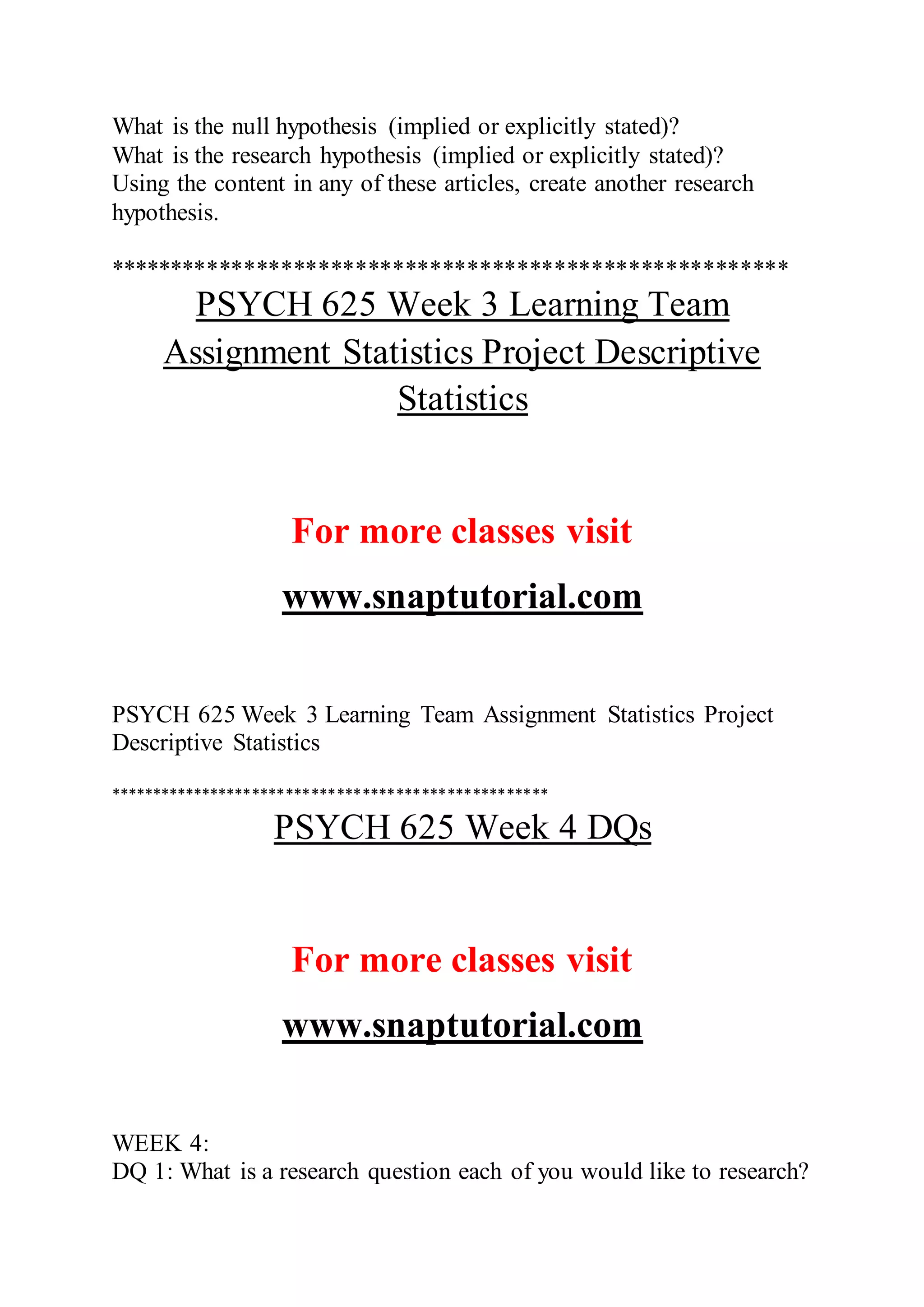 What is the null hypothesis (implied or explicitly stated)?
What is the research hypothesis (implied or explicitly stated)?
Using the content in any of these articles, create another research
hypothesis.
*******************************************************
PSYCH 625 Week 3 Learning Team
Assignment Statistics Project Descriptive
Statistics
For more classes visit
www.snaptutorial.com
PSYCH 625 Week 3 Learning Team Assignment Statistics Project
Descriptive Statistics
****************************************************
PSYCH 625 Week 4 DQs
For more classes visit
www.snaptutorial.com
WEEK 4:
DQ 1: What is a research question each of you would like to research?
 