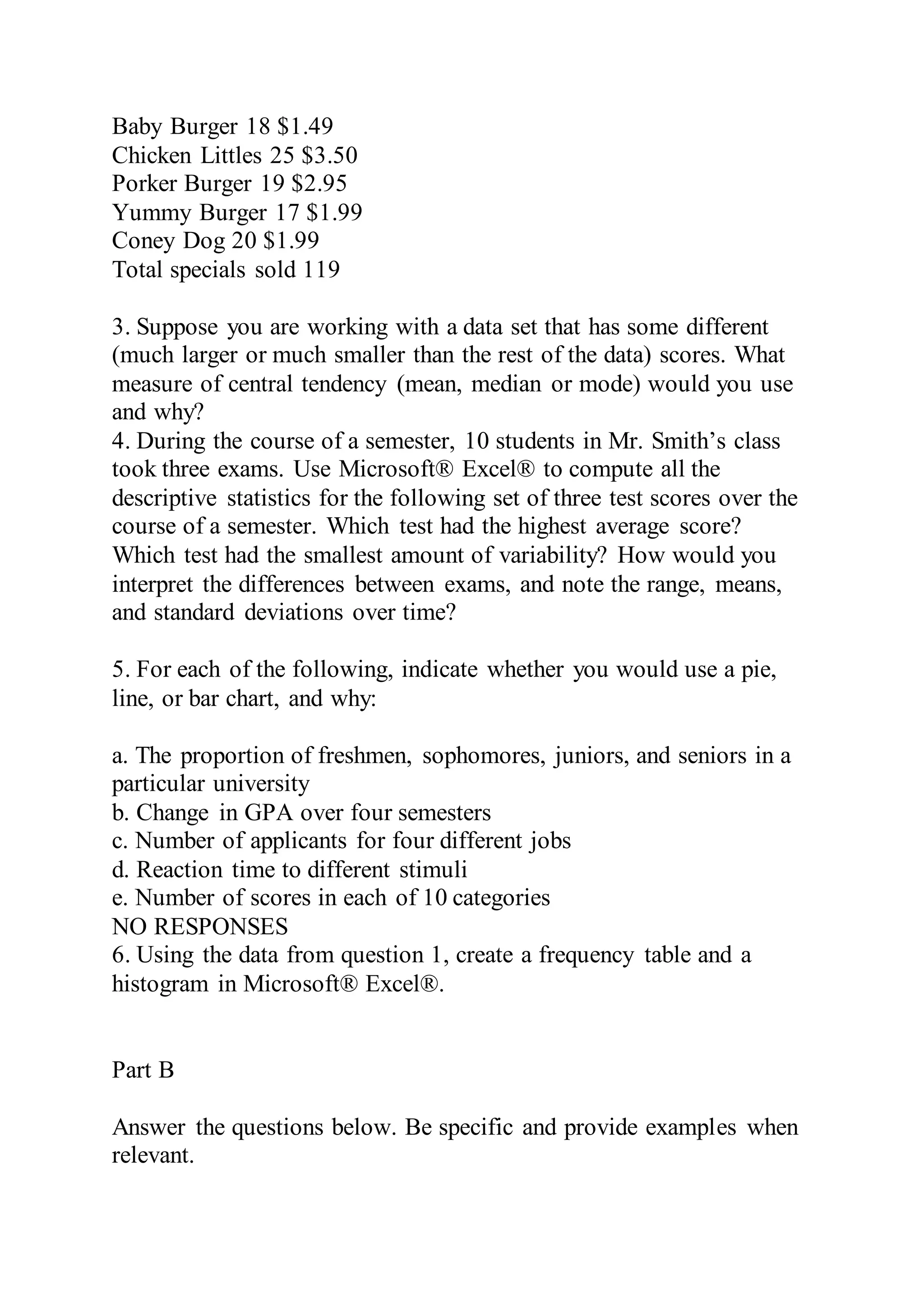 Baby Burger 18 $1.49
Chicken Littles 25 $3.50
Porker Burger 19 $2.95
Yummy Burger 17 $1.99
Coney Dog 20 $1.99
Total specials sold 119
3. Suppose you are working with a data set that has some different
(much larger or much smaller than the rest of the data) scores. What
measure of central tendency (mean, median or mode) would you use
and why?
4. During the course of a semester, 10 students in Mr. Smith’s class
took three exams. Use Microsoft® Excel® to compute all the
descriptive statistics for the following set of three test scores over the
course of a semester. Which test had the highest average score?
Which test had the smallest amount of variability? How would you
interpret the differences between exams, and note the range, means,
and standard deviations over time?
5. For each of the following, indicate whether you would use a pie,
line, or bar chart, and why:
a. The proportion of freshmen, sophomores, juniors, and seniors in a
particular university
b. Change in GPA over four semesters
c. Number of applicants for four different jobs
d. Reaction time to different stimuli
e. Number of scores in each of 10 categories
NO RESPONSES
6. Using the data from question 1, create a frequency table and a
histogram in Microsoft® Excel®.
Part B
Answer the questions below. Be specific and provide examples when
relevant.
 