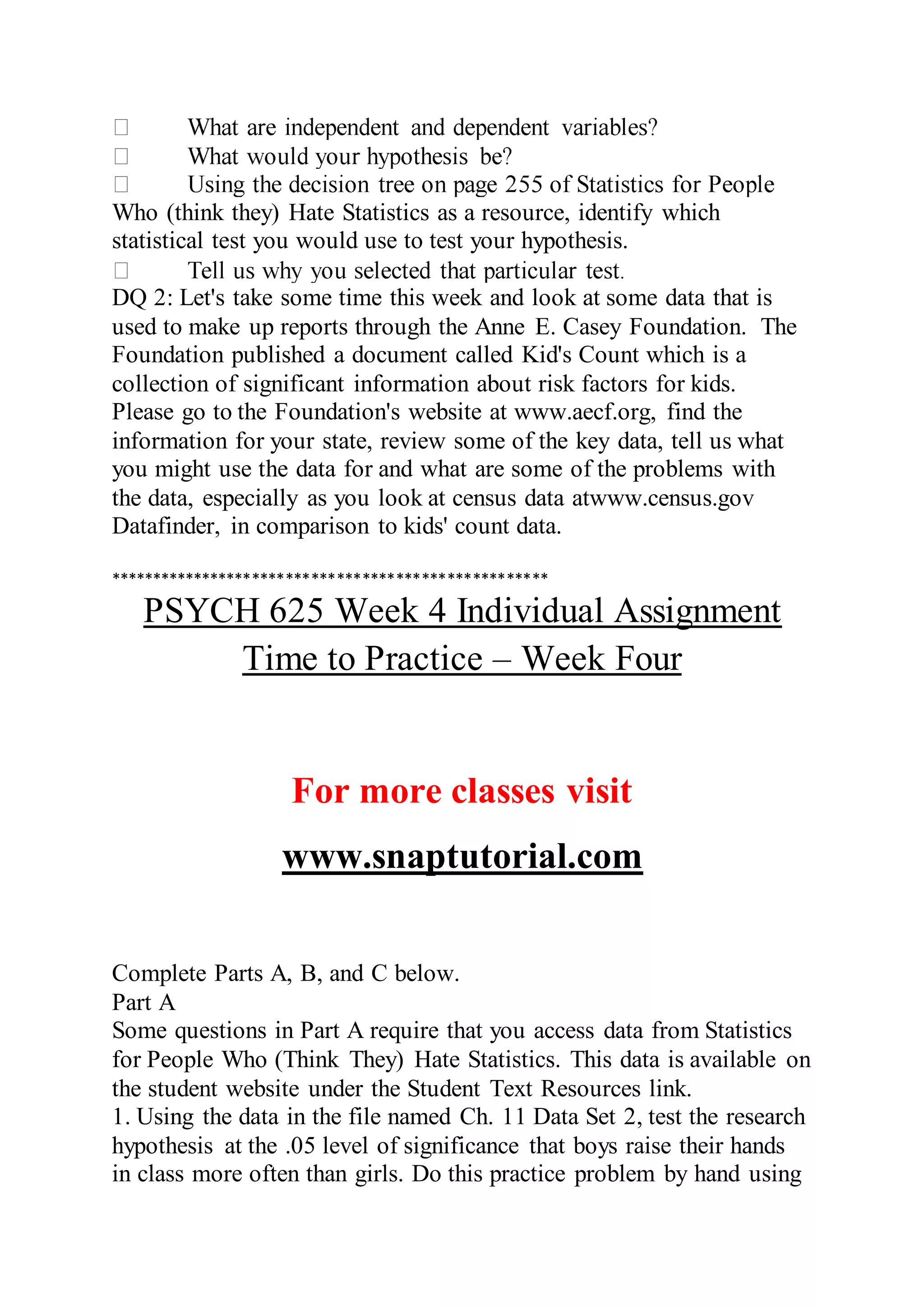 Who (think they) Hate Statistics as a resource, identify which
statistical test you would use to test your hypothesis.
DQ 2: Let's take some time this week and look at some data that is
used to make up reports through the Anne E. Casey Foundation. The
Foundation published a document called Kid's Count which is a
collection of significant information about risk factors for kids.
Please go to the Foundation's website at www.aecf.org, find the
information for your state, review some of the key data, tell us what
you might use the data for and what are some of the problems with
the data, especially as you look at census data atwww.census.gov
Datafinder, in comparison to kids' count data.
****************************************************
PSYCH 625 Week 4 Individual Assignment
Time to Practice – Week Four
For more classes visit
www.snaptutorial.com
Complete Parts A, B, and C below.
Part A
Some questions in Part A require that you access data from Statistics
for People Who (Think They) Hate Statistics. This data is available on
the student website under the Student Text Resources link.
1. Using the data in the file named Ch. 11 Data Set 2, test the research
hypothesis at the .05 level of significance that boys raise their hands
in class more often than girls. Do this practice problem by hand using
 