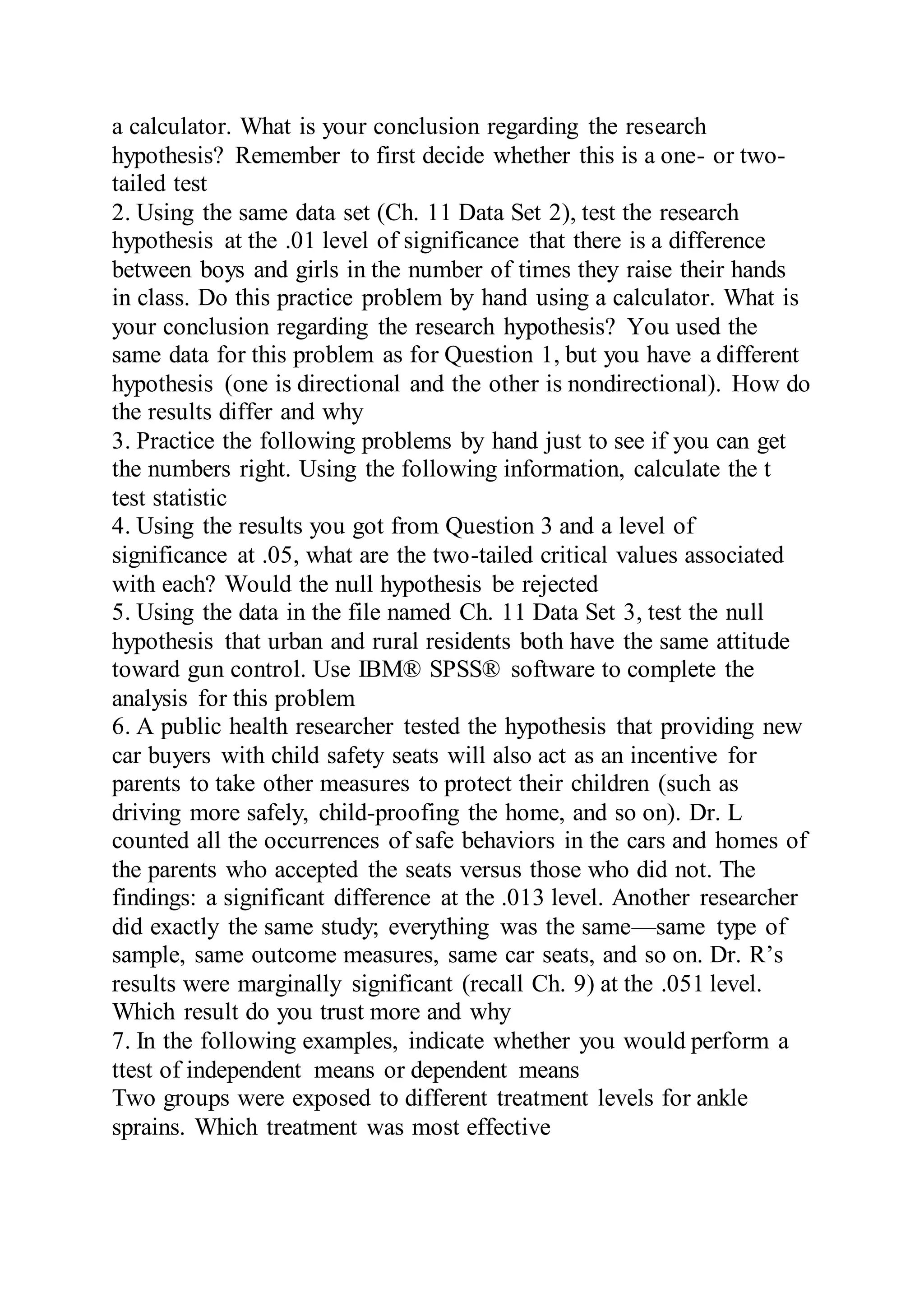 a calculator. What is your conclusion regarding the research
hypothesis? Remember to first decide whether this is a one- or two-
tailed test
2. Using the same data set (Ch. 11 Data Set 2), test the research
hypothesis at the .01 level of significance that there is a difference
between boys and girls in the number of times they raise their hands
in class. Do this practice problem by hand using a calculator. What is
your conclusion regarding the research hypothesis? You used the
same data for this problem as for Question 1, but you have a different
hypothesis (one is directional and the other is nondirectional). How do
the results differ and why
3. Practice the following problems by hand just to see if you can get
the numbers right. Using the following information, calculate the t
test statistic
4. Using the results you got from Question 3 and a level of
significance at .05, what are the two-tailed critical values associated
with each? Would the null hypothesis be rejected
5. Using the data in the file named Ch. 11 Data Set 3, test the null
hypothesis that urban and rural residents both have the same attitude
toward gun control. Use IBM® SPSS® software to complete the
analysis for this problem
6. A public health researcher tested the hypothesis that providing new
car buyers with child safety seats will also act as an incentive for
parents to take other measures to protect their children (such as
driving more safely, child-proofing the home, and so on). Dr. L
counted all the occurrences of safe behaviors in the cars and homes of
the parents who accepted the seats versus those who did not. The
findings: a significant difference at the .013 level. Another researcher
did exactly the same study; everything was the same—same type of
sample, same outcome measures, same car seats, and so on. Dr. R’s
results were marginally significant (recall Ch. 9) at the .051 level.
Which result do you trust more and why
7. In the following examples, indicate whether you would perform a
ttest of independent means or dependent means
Two groups were exposed to different treatment levels for ankle
sprains. Which treatment was most effective
 