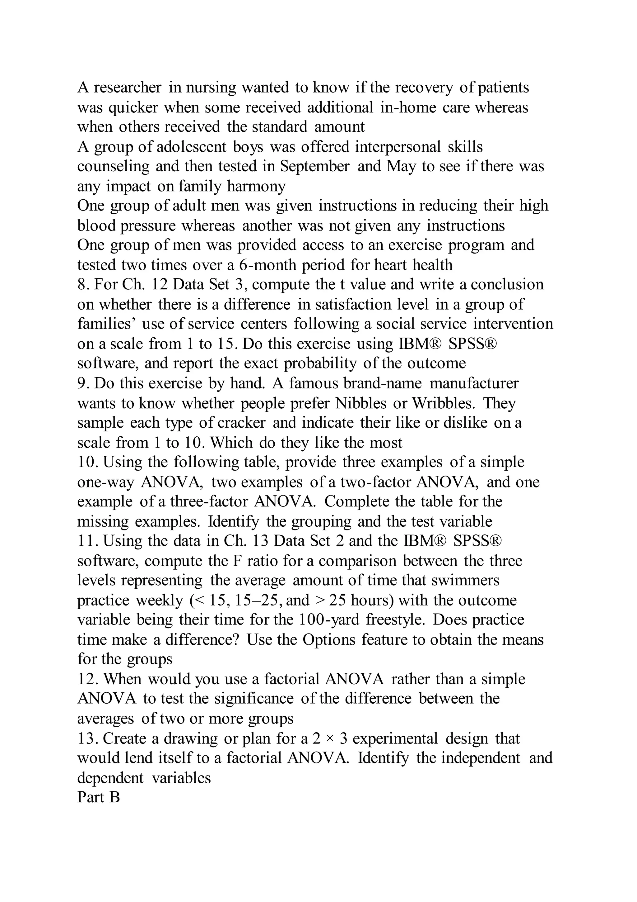 A researcher in nursing wanted to know if the recovery of patients
was quicker when some received additional in-home care whereas
when others received the standard amount
A group of adolescent boys was offered interpersonal skills
counseling and then tested in September and May to see if there was
any impact on family harmony
One group of adult men was given instructions in reducing their high
blood pressure whereas another was not given any instructions
One group of men was provided access to an exercise program and
tested two times over a 6-month period for heart health
8. For Ch. 12 Data Set 3, compute the t value and write a conclusion
on whether there is a difference in satisfaction level in a group of
families’ use of service centers following a social service intervention
on a scale from 1 to 15. Do this exercise using IBM® SPSS®
software, and report the exact probability of the outcome
9. Do this exercise by hand. A famous brand-name manufacturer
wants to know whether people prefer Nibbles or Wribbles. They
sample each type of cracker and indicate their like or dislike on a
scale from 1 to 10. Which do they like the most
10. Using the following table, provide three examples of a simple
one-way ANOVA, two examples of a two-factor ANOVA, and one
example of a three-factor ANOVA. Complete the table for the
missing examples. Identify the grouping and the test variable
11. Using the data in Ch. 13 Data Set 2 and the IBM® SPSS®
software, compute the F ratio for a comparison between the three
levels representing the average amount of time that swimmers
practice weekly (< 15, 15–25, and > 25 hours) with the outcome
variable being their time for the 100-yard freestyle. Does practice
time make a difference? Use the Options feature to obtain the means
for the groups
12. When would you use a factorial ANOVA rather than a simple
ANOVA to test the significance of the difference between the
averages of two or more groups
13. Create a drawing or plan for a 2 × 3 experimental design that
would lend itself to a factorial ANOVA. Identify the independent and
dependent variables
Part B
 