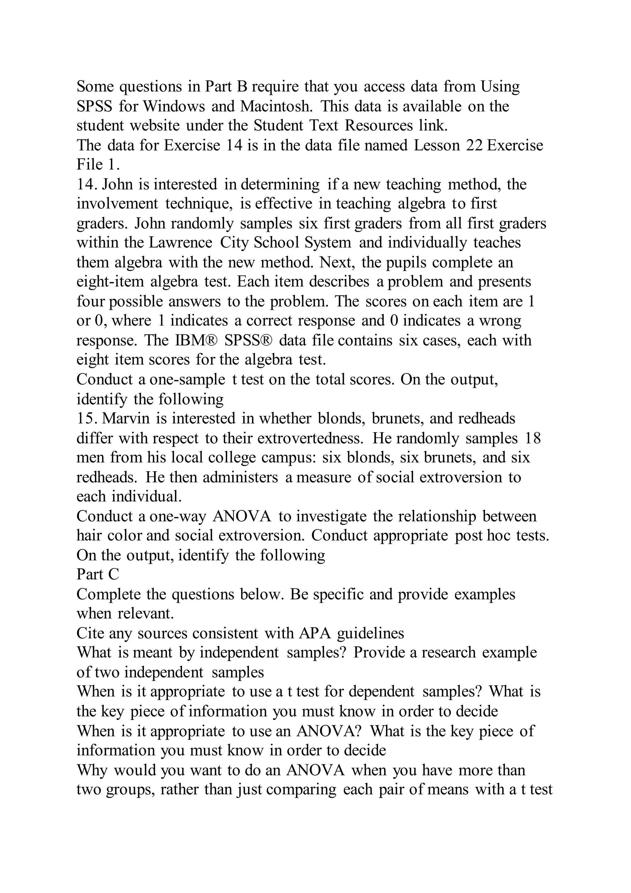 Some questions in Part B require that you access data from Using
SPSS for Windows and Macintosh. This data is available on the
student website under the Student Text Resources link.
The data for Exercise 14 is in the data file named Lesson 22 Exercise
File 1.
14. John is interested in determining if a new teaching method, the
involvement technique, is effective in teaching algebra to first
graders. John randomly samples six first graders from all first graders
within the Lawrence City School System and individually teaches
them algebra with the new method. Next, the pupils complete an
eight-item algebra test. Each item describes a problem and presents
four possible answers to the problem. The scores on each item are 1
or 0, where 1 indicates a correct response and 0 indicates a wrong
response. The IBM® SPSS® data file contains six cases, each with
eight item scores for the algebra test.
Conduct a one-sample t test on the total scores. On the output,
identify the following
15. Marvin is interested in whether blonds, brunets, and redheads
differ with respect to their extrovertedness. He randomly samples 18
men from his local college campus: six blonds, six brunets, and six
redheads. He then administers a measure of social extroversion to
each individual.
Conduct a one-way ANOVA to investigate the relationship between
hair color and social extroversion. Conduct appropriate post hoc tests.
On the output, identify the following
Part C
Complete the questions below. Be specific and provide examples
when relevant.
Cite any sources consistent with APA guidelines
What is meant by independent samples? Provide a research example
of two independent samples
When is it appropriate to use a t test for dependent samples? What is
the key piece of information you must know in order to decide
When is it appropriate to use an ANOVA? What is the key piece of
information you must know in order to decide
Why would you want to do an ANOVA when you have more than
two groups, rather than just comparing each pair of means with a t test
 