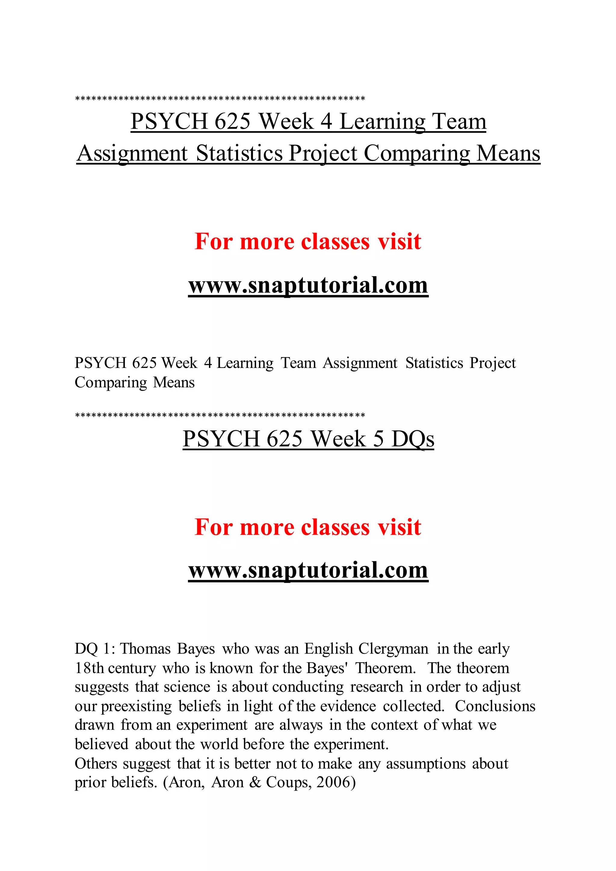 ****************************************************
PSYCH 625 Week 4 Learning Team
Assignment Statistics Project Comparing Means
For more classes visit
www.snaptutorial.com
PSYCH 625 Week 4 Learning Team Assignment Statistics Project
Comparing Means
****************************************************
PSYCH 625 Week 5 DQs
For more classes visit
www.snaptutorial.com
DQ 1: Thomas Bayes who was an English Clergyman in the early
18th century who is known for the Bayes' Theorem. The theorem
suggests that science is about conducting research in order to adjust
our preexisting beliefs in light of the evidence collected. Conclusions
drawn from an experiment are always in the context of what we
believed about the world before the experiment.
Others suggest that it is better not to make any assumptions about
prior beliefs. (Aron, Aron & Coups, 2006)
 