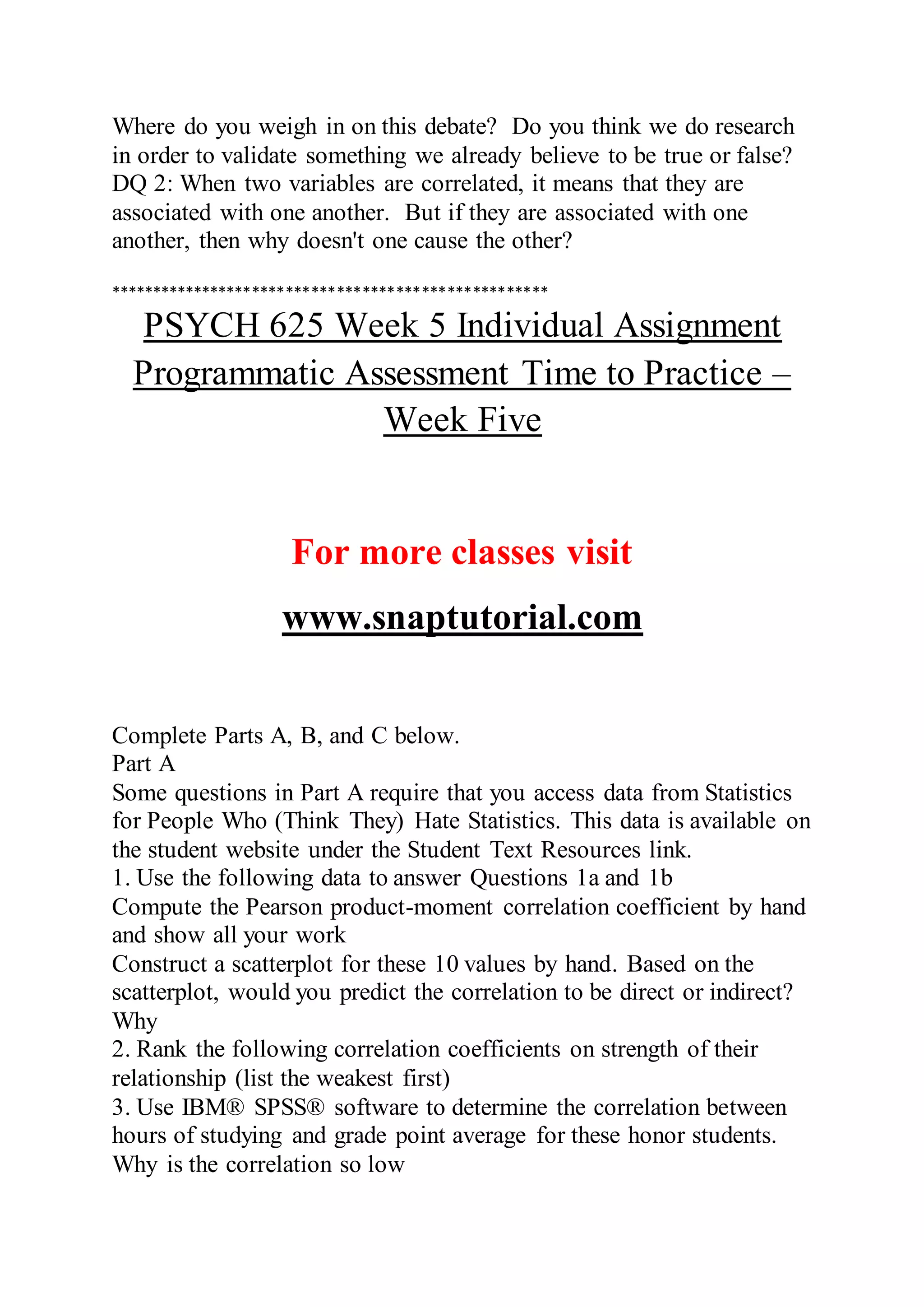 Where do you weigh in on this debate? Do you think we do research
in order to validate something we already believe to be true or false?
DQ 2: When two variables are correlated, it means that they are
associated with one another. But if they are associated with one
another, then why doesn't one cause the other?
****************************************************
PSYCH 625 Week 5 Individual Assignment
Programmatic Assessment Time to Practice –
Week Five
For more classes visit
www.snaptutorial.com
Complete Parts A, B, and C below.
Part A
Some questions in Part A require that you access data from Statistics
for People Who (Think They) Hate Statistics. This data is available on
the student website under the Student Text Resources link.
1. Use the following data to answer Questions 1a and 1b
Compute the Pearson product-moment correlation coefficient by hand
and show all your work
Construct a scatterplot for these 10 values by hand. Based on the
scatterplot, would you predict the correlation to be direct or indirect?
Why
2. Rank the following correlation coefficients on strength of their
relationship (list the weakest first)
3. Use IBM® SPSS® software to determine the correlation between
hours of studying and grade point average for these honor students.
Why is the correlation so low
 