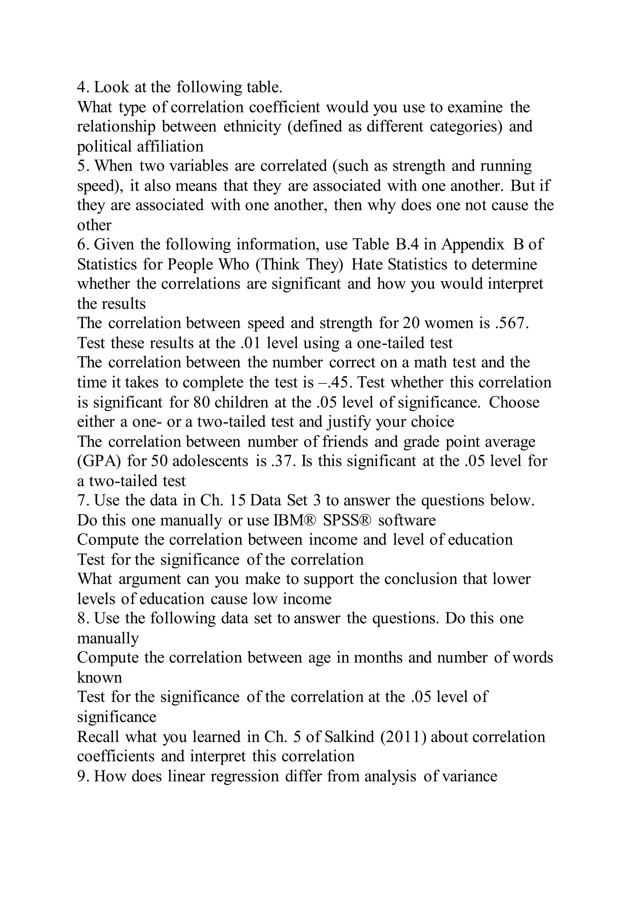 4. Look at the following table.
What type of correlation coefficient would you use to examine the
relationship between ethnicity (defined as different categories) and
political affiliation
5. When two variables are correlated (such as strength and running
speed), it also means that they are associated with one another. But if
they are associated with one another, then why does one not cause the
other
6. Given the following information, use Table B.4 in Appendix B of
Statistics for People Who (Think They) Hate Statistics to determine
whether the correlations are significant and how you would interpret
the results
The correlation between speed and strength for 20 women is .567.
Test these results at the .01 level using a one-tailed test
The correlation between the number correct on a math test and the
time it takes to complete the test is –.45. Test whether this correlation
is significant for 80 children at the .05 level of significance. Choose
either a one- or a two-tailed test and justify your choice
The correlation between number of friends and grade point average
(GPA) for 50 adolescents is .37. Is this significant at the .05 level for
a two-tailed test
7. Use the data in Ch. 15 Data Set 3 to answer the questions below.
Do this one manually or use IBM® SPSS® software
Compute the correlation between income and level of education
Test for the significance of the correlation
What argument can you make to support the conclusion that lower
levels of education cause low income
8. Use the following data set to answer the questions. Do this one
manually
Compute the correlation between age in months and number of words
known
Test for the significance of the correlation at the .05 level of
significance
Recall what you learned in Ch. 5 of Salkind (2011) about correlation
coefficients and interpret this correlation
9. How does linear regression differ from analysis of variance
 