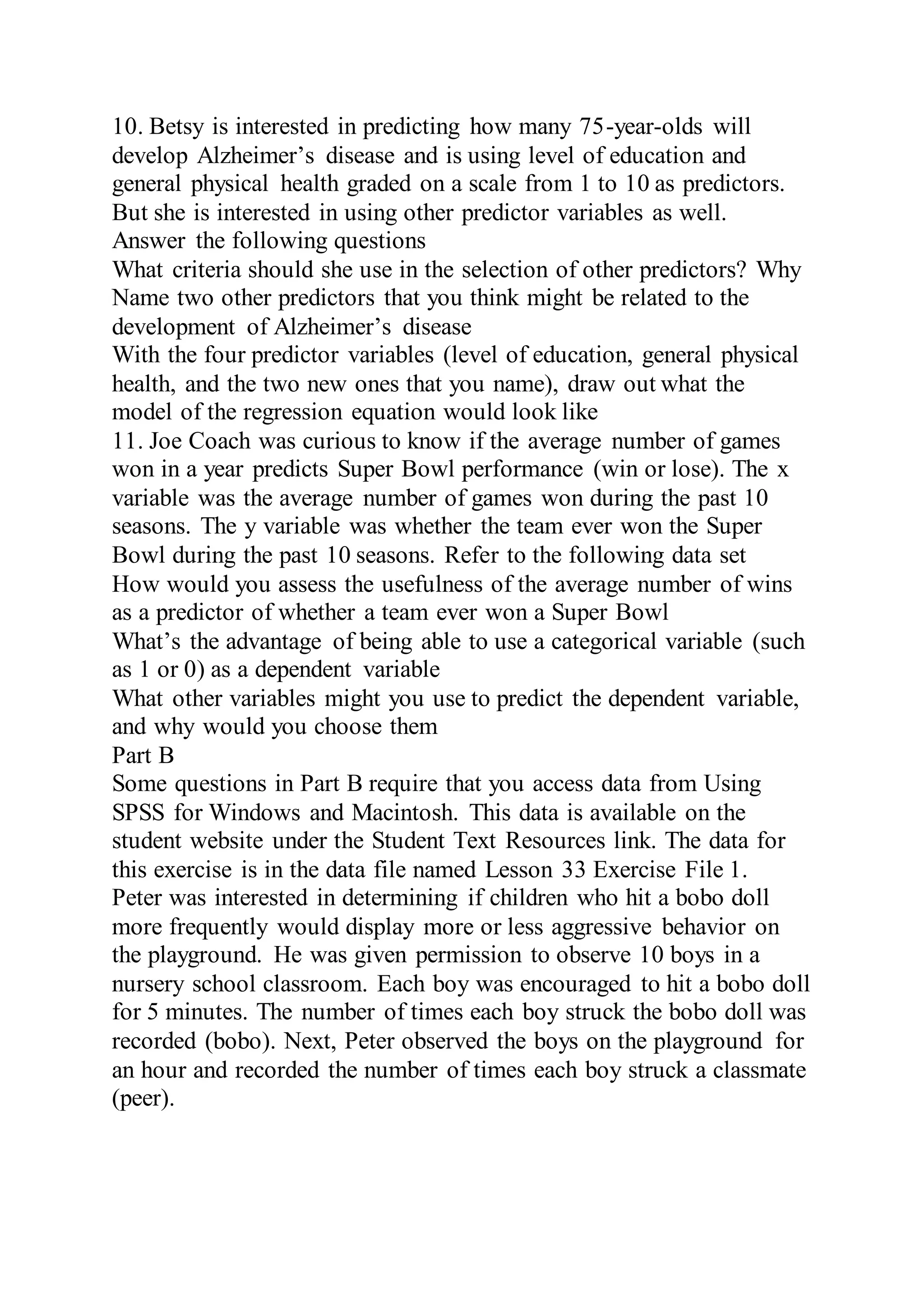 10. Betsy is interested in predicting how many 75-year-olds will
develop Alzheimer’s disease and is using level of education and
general physical health graded on a scale from 1 to 10 as predictors.
But she is interested in using other predictor variables as well.
Answer the following questions
What criteria should she use in the selection of other predictors? Why
Name two other predictors that you think might be related to the
development of Alzheimer’s disease
With the four predictor variables (level of education, general physical
health, and the two new ones that you name), draw out what the
model of the regression equation would look like
11. Joe Coach was curious to know if the average number of games
won in a year predicts Super Bowl performance (win or lose). The x
variable was the average number of games won during the past 10
seasons. The y variable was whether the team ever won the Super
Bowl during the past 10 seasons. Refer to the following data set
How would you assess the usefulness of the average number of wins
as a predictor of whether a team ever won a Super Bowl
What’s the advantage of being able to use a categorical variable (such
as 1 or 0) as a dependent variable
What other variables might you use to predict the dependent variable,
and why would you choose them
Part B
Some questions in Part B require that you access data from Using
SPSS for Windows and Macintosh. This data is available on the
student website under the Student Text Resources link. The data for
this exercise is in the data file named Lesson 33 Exercise File 1.
Peter was interested in determining if children who hit a bobo doll
more frequently would display more or less aggressive behavior on
the playground. He was given permission to observe 10 boys in a
nursery school classroom. Each boy was encouraged to hit a bobo doll
for 5 minutes. The number of times each boy struck the bobo doll was
recorded (bobo). Next, Peter observed the boys on the playground for
an hour and recorded the number of times each boy struck a classmate
(peer).
 