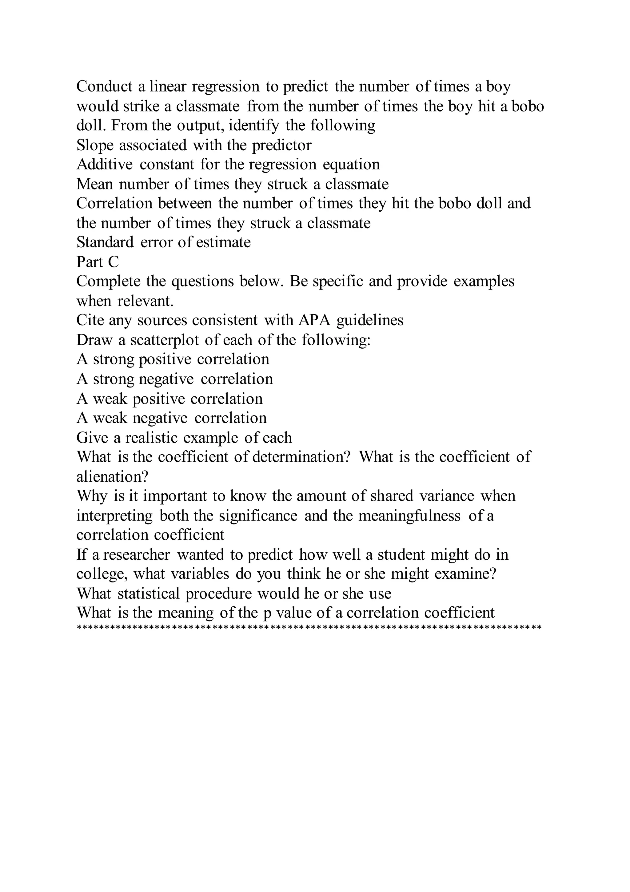 Conduct a linear regression to predict the number of times a boy
would strike a classmate from the number of times the boy hit a bobo
doll. From the output, identify the following
Slope associated with the predictor
Additive constant for the regression equation
Mean number of times they struck a classmate
Correlation between the number of times they hit the bobo doll and
the number of times they struck a classmate
Standard error of estimate
Part C
Complete the questions below. Be specific and provide examples
when relevant.
Cite any sources consistent with APA guidelines
Draw a scatterplot of each of the following:
A strong positive correlation
A strong negative correlation
A weak positive correlation
A weak negative correlation
Give a realistic example of each
What is the coefficient of determination? What is the coefficient of
alienation?
Why is it important to know the amount of shared variance when
interpreting both the significance and the meaningfulness of a
correlation coefficient
If a researcher wanted to predict how well a student might do in
college, what variables do you think he or she might examine?
What statistical procedure would he or she use
What is the meaning of the p value of a correlation coefficient
*********************************************************************************
 