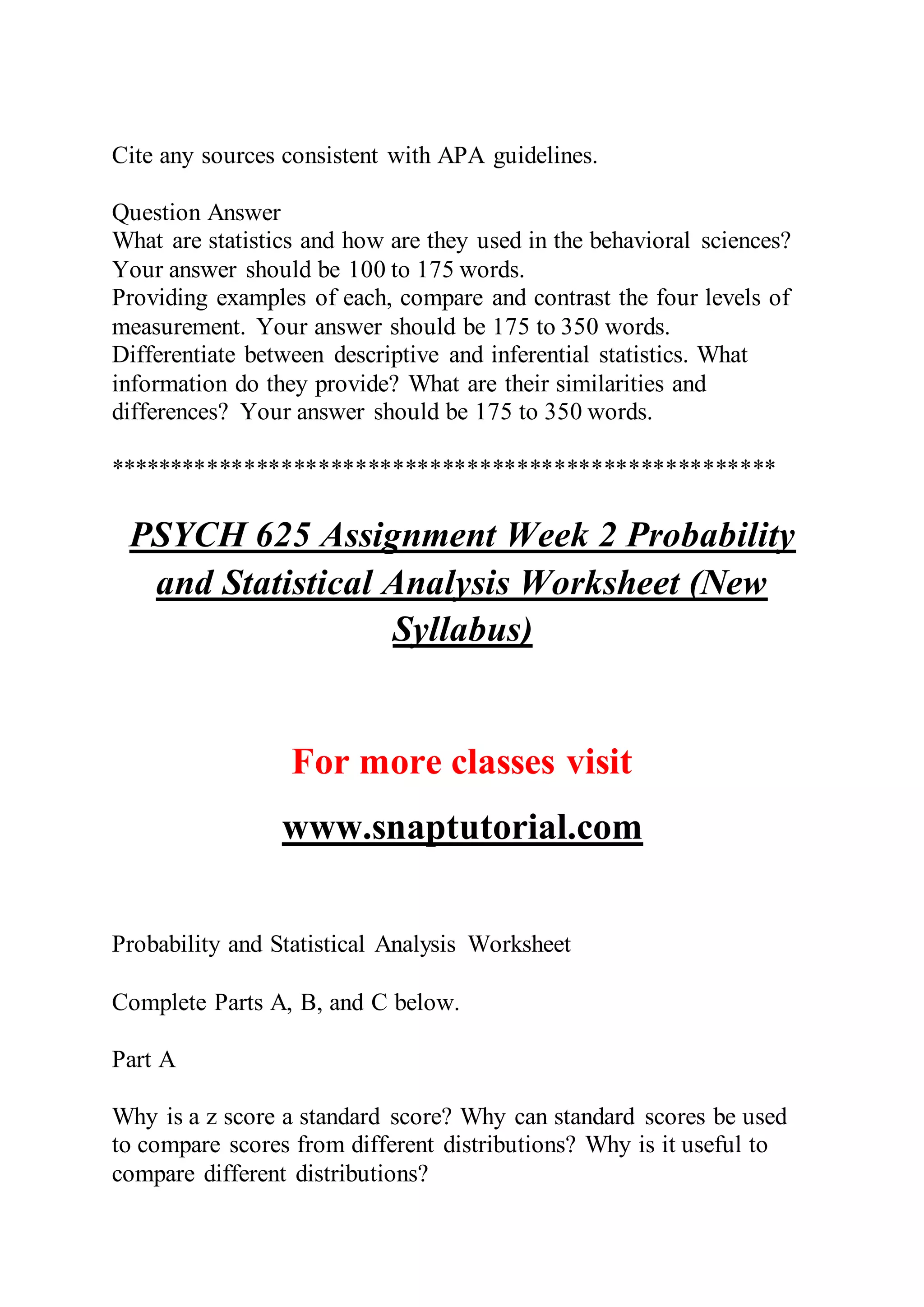 Cite any sources consistent with APA guidelines.
Question Answer
What are statistics and how are they used in the behavioral sciences?
Your answer should be 100 to 175 words.
Providing examples of each, compare and contrast the four levels of
measurement. Your answer should be 175 to 350 words.
Differentiate between descriptive and inferential statistics. What
information do they provide? What are their similarities and
differences? Your answer should be 175 to 350 words.
******************************************************
PSYCH 625 Assignment Week 2 Probability
and Statistical Analysis Worksheet (New
Syllabus)
For more classes visit
www.snaptutorial.com
Probability and Statistical Analysis Worksheet
Complete Parts A, B, and C below.
Part A
Why is a z score a standard score? Why can standard scores be used
to compare scores from different distributions? Why is it useful to
compare different distributions?
 