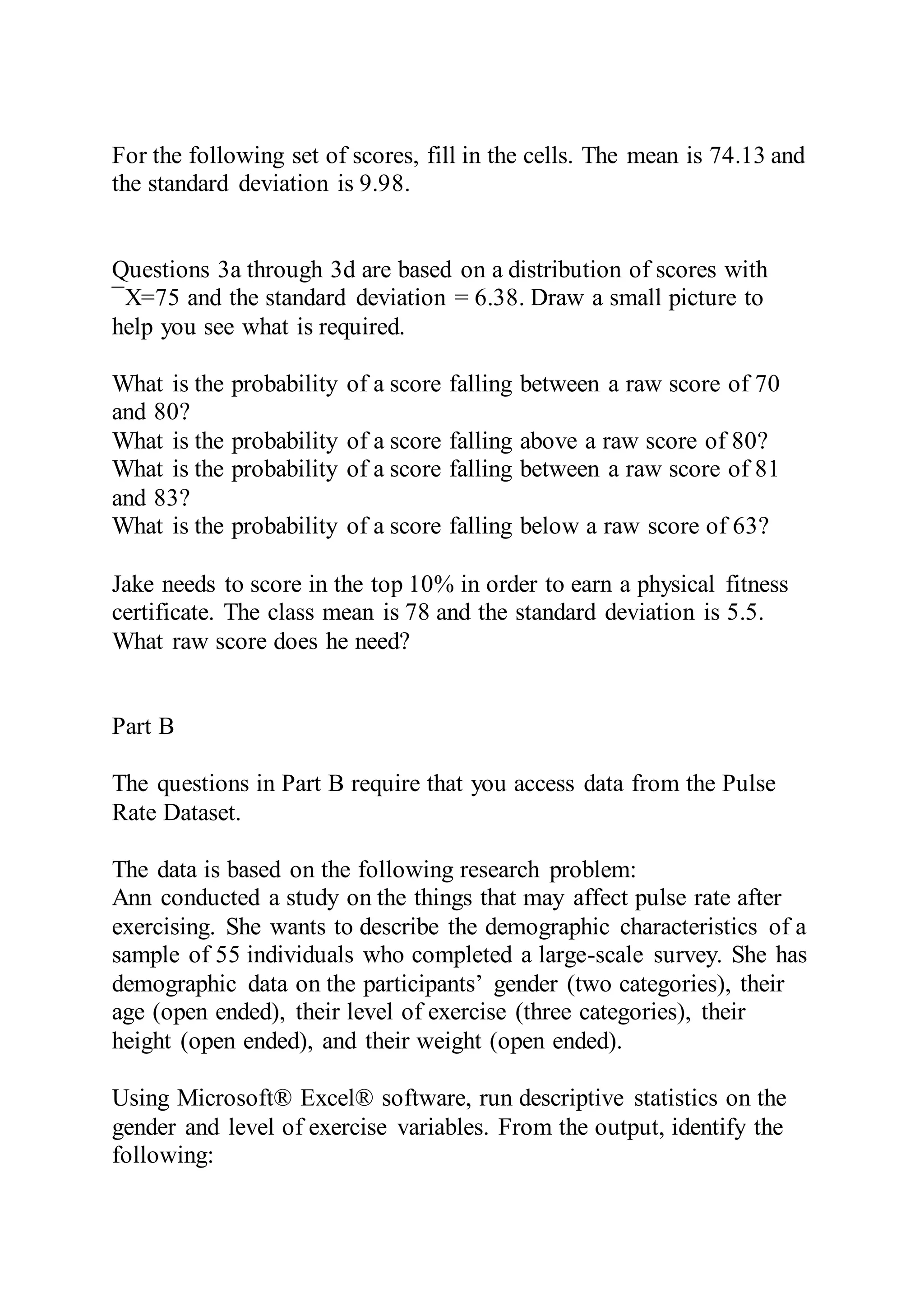 For the following set of scores, fill in the cells. The mean is 74.13 and
the standard deviation is 9.98.
Questions 3a through 3d are based on a distribution of scores with
¯X=75 and the standard deviation = 6.38. Draw a small picture to
help you see what is required.
What is the probability of a score falling between a raw score of 70
and 80?
What is the probability of a score falling above a raw score of 80?
What is the probability of a score falling between a raw score of 81
and 83?
What is the probability of a score falling below a raw score of 63?
Jake needs to score in the top 10% in order to earn a physical fitness
certificate. The class mean is 78 and the standard deviation is 5.5.
What raw score does he need?
Part B
The questions in Part B require that you access data from the Pulse
Rate Dataset.
The data is based on the following research problem:
Ann conducted a study on the things that may affect pulse rate after
exercising. She wants to describe the demographic characteristics of a
sample of 55 individuals who completed a large-scale survey. She has
demographic data on the participants’ gender (two categories), their
age (open ended), their level of exercise (three categories), their
height (open ended), and their weight (open ended).
Using Microsoft® Excel® software, run descriptive statistics on the
gender and level of exercise variables. From the output, identify the
following:
 