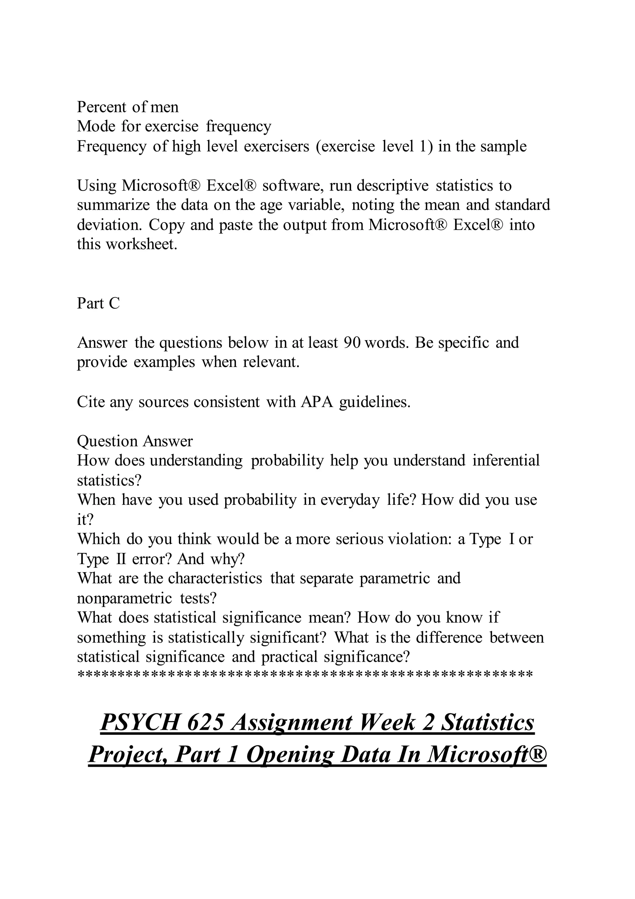 Percent of men
Mode for exercise frequency
Frequency of high level exercisers (exercise level 1) in the sample
Using Microsoft® Excel® software, run descriptive statistics to
summarize the data on the age variable, noting the mean and standard
deviation. Copy and paste the output from Microsoft® Excel® into
this worksheet.
Part C
Answer the questions below in at least 90 words. Be specific and
provide examples when relevant.
Cite any sources consistent with APA guidelines.
Question Answer
How does understanding probability help you understand inferential
statistics?
When have you used probability in everyday life? How did you use
it?
Which do you think would be a more serious violation: a Type I or
Type II error? And why?
What are the characteristics that separate parametric and
nonparametric tests?
What does statistical significance mean? How do you know if
something is statistically significant? What is the difference between
statistical significance and practical significance?
******************************************************
PSYCH 625 Assignment Week 2 Statistics
Project, Part 1 Opening Data In Microsoft®
 