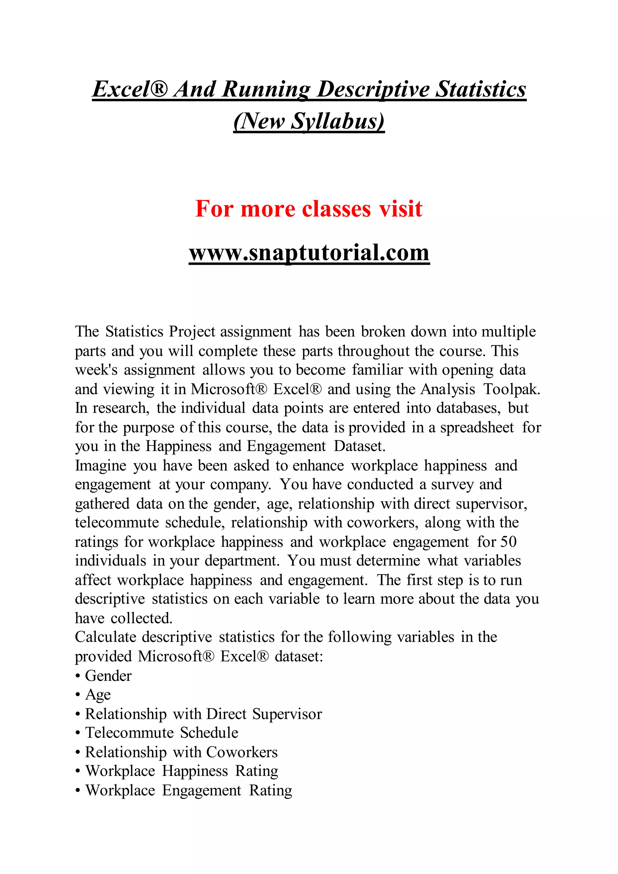 Excel® And Running Descriptive Statistics
(New Syllabus)
For more classes visit
www.snaptutorial.com
The Statistics Project assignment has been broken down into multiple
parts and you will complete these parts throughout the course. This
week's assignment allows you to become familiar with opening data
and viewing it in Microsoft® Excel® and using the Analysis Toolpak.
In research, the individual data points are entered into databases, but
for the purpose of this course, the data is provided in a spreadsheet for
you in the Happiness and Engagement Dataset.
Imagine you have been asked to enhance workplace happiness and
engagement at your company. You have conducted a survey and
gathered data on the gender, age, relationship with direct supervisor,
telecommute schedule, relationship with coworkers, along with the
ratings for workplace happiness and workplace engagement for 50
individuals in your department. You must determine what variables
affect workplace happiness and engagement. The first step is to run
descriptive statistics on each variable to learn more about the data you
have collected.
Calculate descriptive statistics for the following variables in the
provided Microsoft® Excel® dataset:
• Gender
• Age
• Relationship with Direct Supervisor
• Telecommute Schedule
• Relationship with Coworkers
• Workplace Happiness Rating
• Workplace Engagement Rating
 