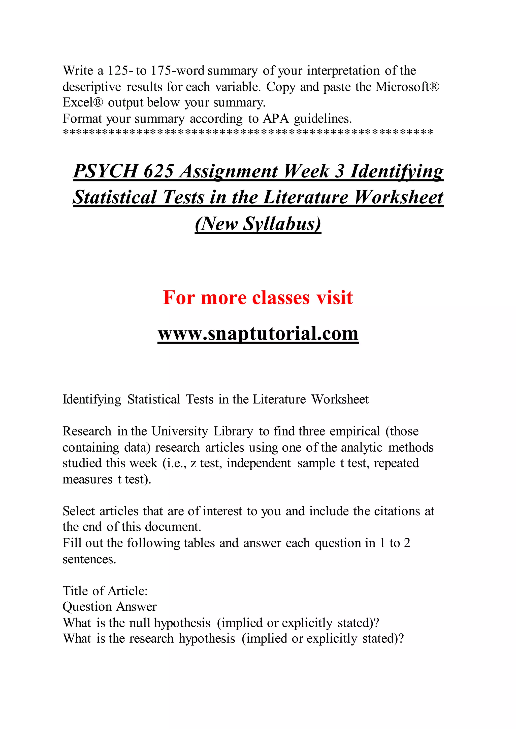 Write a 125- to 175-word summary of your interpretation of the
descriptive results for each variable. Copy and paste the Microsoft®
Excel® output below your summary.
Format your summary according to APA guidelines.
******************************************************
PSYCH 625 Assignment Week 3 Identifying
Statistical Tests in the Literature Worksheet
(New Syllabus)
For more classes visit
www.snaptutorial.com
Identifying Statistical Tests in the Literature Worksheet
Research in the University Library to find three empirical (those
containing data) research articles using one of the analytic methods
studied this week (i.e., z test, independent sample t test, repeated
measures t test).
Select articles that are of interest to you and include the citations at
the end of this document.
Fill out the following tables and answer each question in 1 to 2
sentences.
Title of Article:
Question Answer
What is the null hypothesis (implied or explicitly stated)?
What is the research hypothesis (implied or explicitly stated)?
 