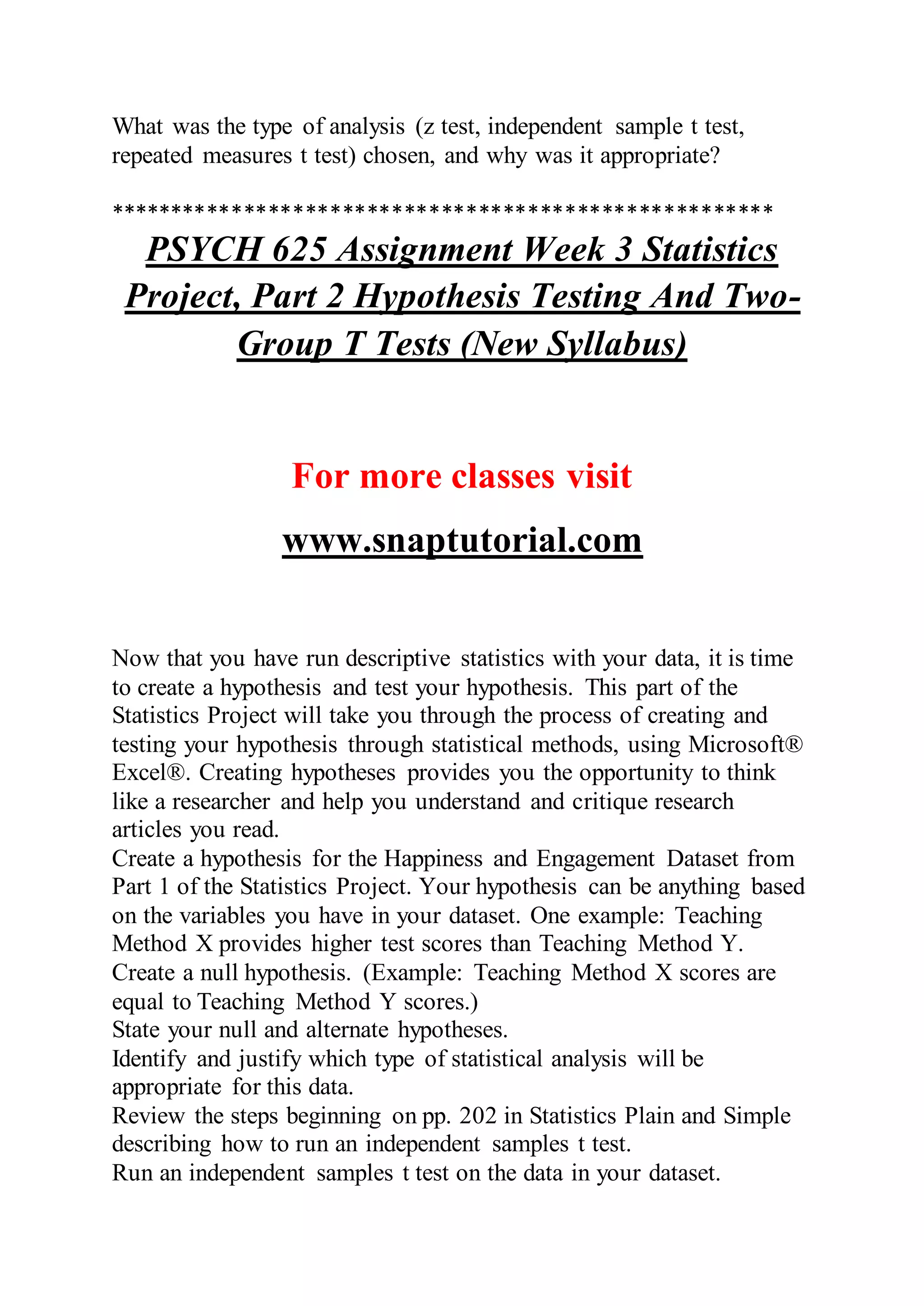 What was the type of analysis (z test, independent sample t test,
repeated measures t test) chosen, and why was it appropriate?
******************************************************
PSYCH 625 Assignment Week 3 Statistics
Project, Part 2 Hypothesis Testing And Two-
Group T Tests (New Syllabus)
For more classes visit
www.snaptutorial.com
Now that you have run descriptive statistics with your data, it is time
to create a hypothesis and test your hypothesis. This part of the
Statistics Project will take you through the process of creating and
testing your hypothesis through statistical methods, using Microsoft®
Excel®. Creating hypotheses provides you the opportunity to think
like a researcher and help you understand and critique research
articles you read.
Create a hypothesis for the Happiness and Engagement Dataset from
Part 1 of the Statistics Project. Your hypothesis can be anything based
on the variables you have in your dataset. One example: Teaching
Method X provides higher test scores than Teaching Method Y.
Create a null hypothesis. (Example: Teaching Method X scores are
equal to Teaching Method Y scores.)
State your null and alternate hypotheses.
Identify and justify which type of statistical analysis will be
appropriate for this data.
Review the steps beginning on pp. 202 in Statistics Plain and Simple
describing how to run an independent samples t test.
Run an independent samples t test on the data in your dataset.
 