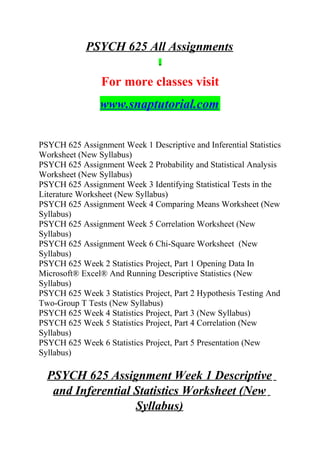 PSYCH 625 All Assignments
For more classes visit
www.snaptutorial.com
PSYCH 625 Assignment Week 1 Descriptive and Inferential Statistics
Worksheet (New Syllabus)
PSYCH 625 Assignment Week 2 Probability and Statistical Analysis
Worksheet (New Syllabus)
PSYCH 625 Assignment Week 3 Identifying Statistical Tests in the
Literature Worksheet (New Syllabus)
PSYCH 625 Assignment Week 4 Comparing Means Worksheet (New
Syllabus)
PSYCH 625 Assignment Week 5 Correlation Worksheet (New
Syllabus)
PSYCH 625 Assignment Week 6 Chi-Square Worksheet (New
Syllabus)
PSYCH 625 Week 2 Statistics Project, Part 1 Opening Data In
Microsoft® Excel® And Running Descriptive Statistics (New
Syllabus)
PSYCH 625 Week 3 Statistics Project, Part 2 Hypothesis Testing And
Two-Group T Tests (New Syllabus)
PSYCH 625 Week 4 Statistics Project, Part 3 (New Syllabus)
PSYCH 625 Week 5 Statistics Project, Part 4 Correlation (New
Syllabus)
PSYCH 625 Week 6 Statistics Project, Part 5 Presentation (New
Syllabus)
PSYCH 625 Assignment Week 1 Descriptive
and Inferential Statistics Worksheet (New
Syllabus)
 