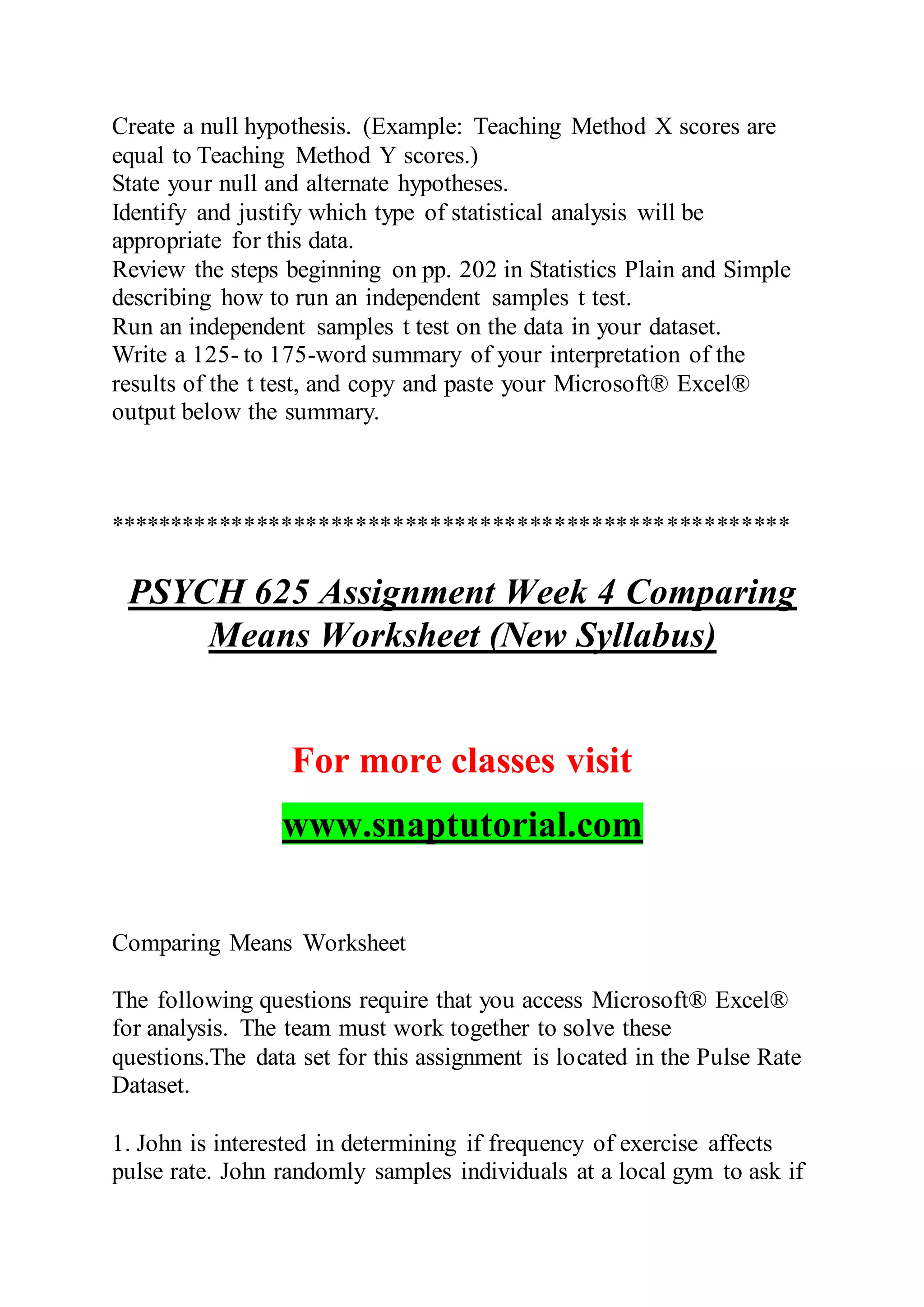 Create a null hypothesis. (Example: Teaching Method X scores are
equal to Teaching Method Y scores.)
State your null and alternate hypotheses.
Identify and justify which type of statistical analysis will be
appropriate for this data.
Review the steps beginning on pp. 202 in Statistics Plain and Simple
describing how to run an independent samples t test.
Run an independent samples t test on the data in your dataset.
Write a 125- to 175-word summary of your interpretation of the
results of the t test, and copy and paste your Microsoft® Excel®
output below the summary.
*******************************************************
PSYCH 625 Assignment Week 4 Comparing
Means Worksheet (New Syllabus)
For more classes visit
www.snaptutorial.com
Comparing Means Worksheet
The following questions require that you access Microsoft® Excel®
for analysis. The team must work together to solve these
questions.The data set for this assignment is located in the Pulse Rate
Dataset.
1. John is interested in determining if frequency of exercise affects
pulse rate. John randomly samples individuals at a local gym to ask if
 