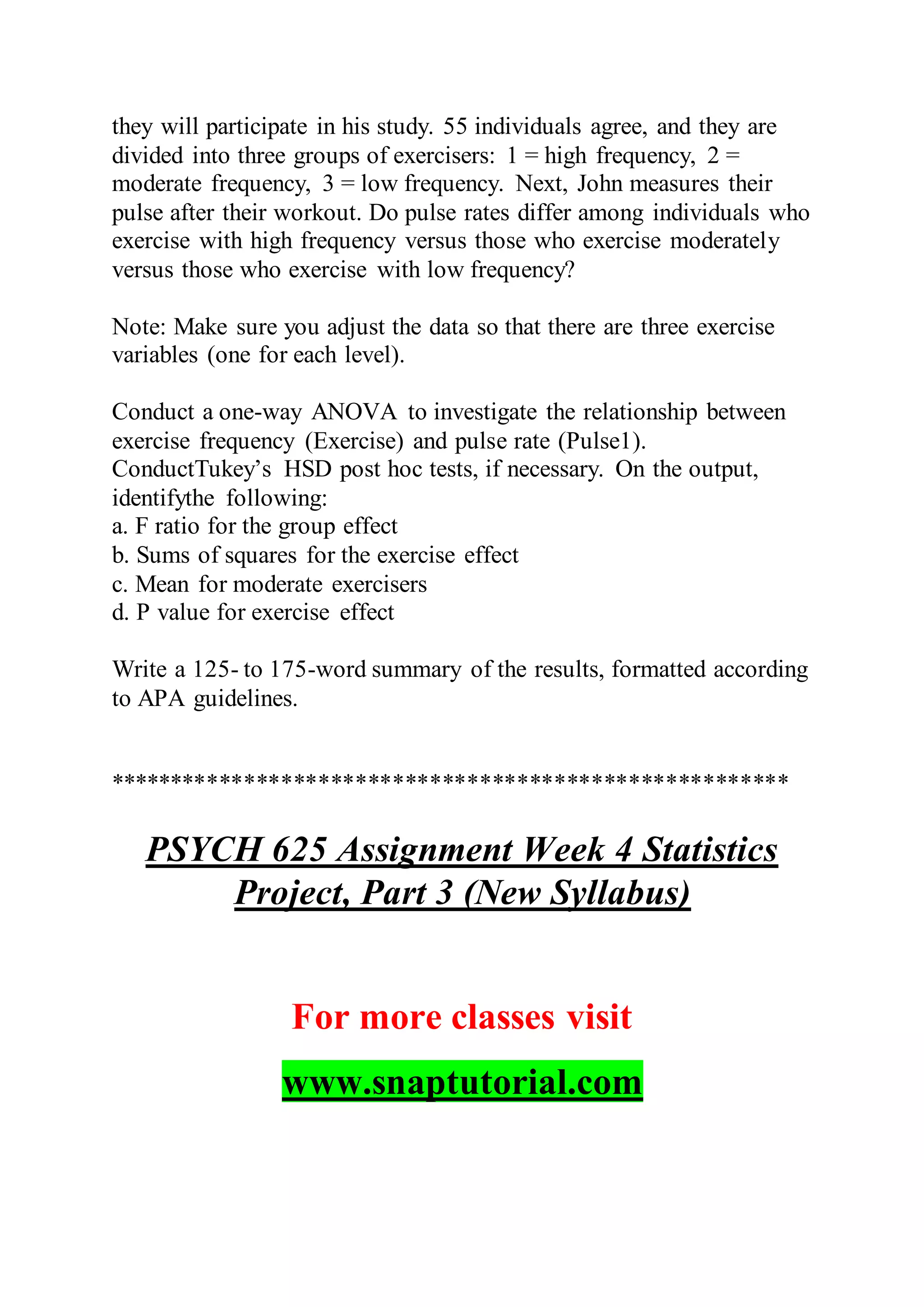 they will participate in his study. 55 individuals agree, and they are
divided into three groups of exercisers: 1 = high frequency, 2 =
moderate frequency, 3 = low frequency. Next, John measures their
pulse after their workout. Do pulse rates differ among individuals who
exercise with high frequency versus those who exercise moderately
versus those who exercise with low frequency?
Note: Make sure you adjust the data so that there are three exercise
variables (one for each level).
Conduct a one-way ANOVA to investigate the relationship between
exercise frequency (Exercise) and pulse rate (Pulse1).
ConductTukey’s HSD post hoc tests, if necessary. On the output,
identifythe following:
a. F ratio for the group effect
b. Sums of squares for the exercise effect
c. Mean for moderate exercisers
d. P value for exercise effect
Write a 125- to 175-word summary of the results, formatted according
to APA guidelines.
*******************************************************
PSYCH 625 Assignment Week 4 Statistics
Project, Part 3 (New Syllabus)
For more classes visit
www.snaptutorial.com
 