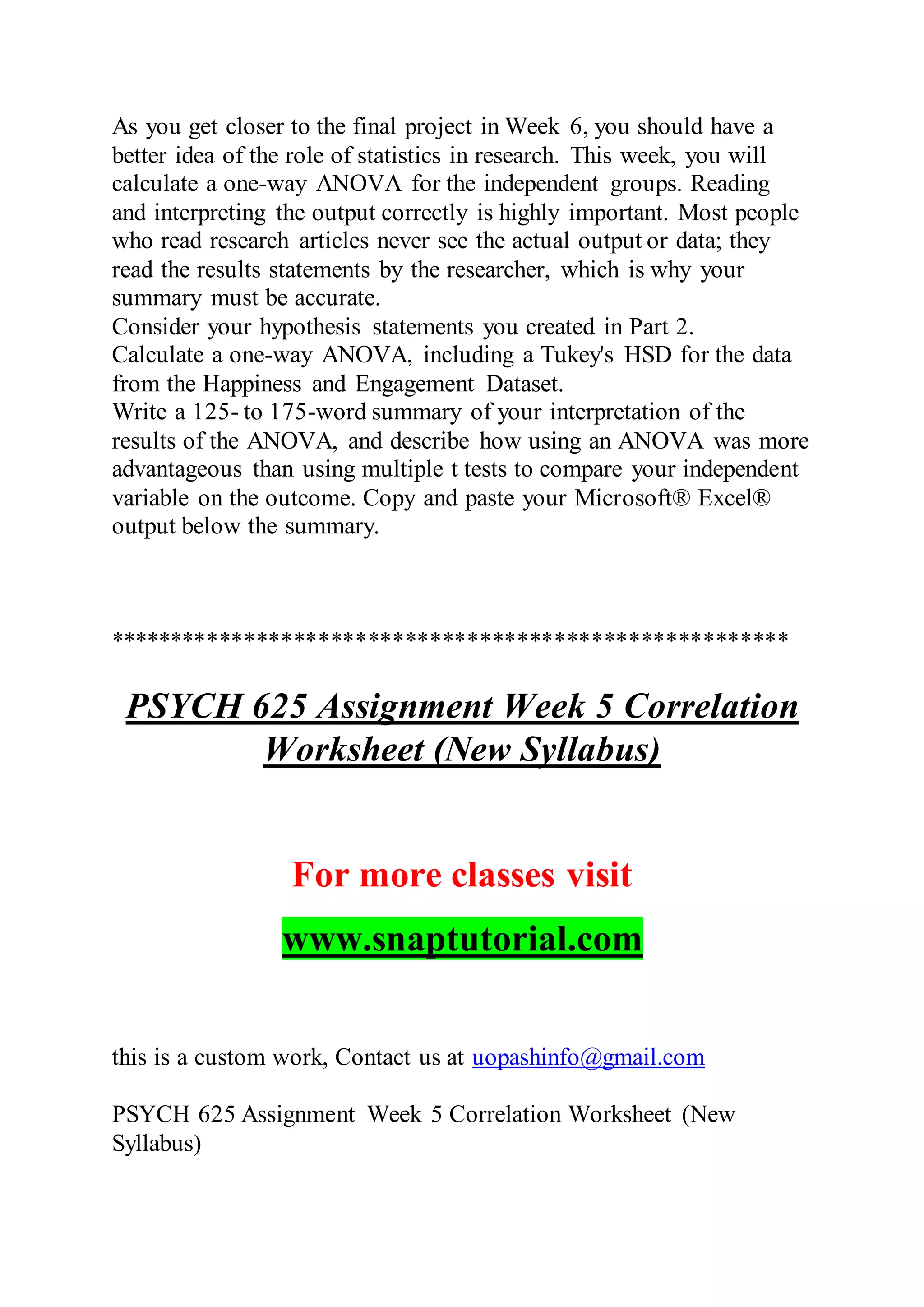 As you get closer to the final project in Week 6, you should have a
better idea of the role of statistics in research. This week, you will
calculate a one-way ANOVA for the independent groups. Reading
and interpreting the output correctly is highly important. Most people
who read research articles never see the actual output or data; they
read the results statements by the researcher, which is why your
summary must be accurate.
Consider your hypothesis statements you created in Part 2.
Calculate a one-way ANOVA, including a Tukey's HSD for the data
from the Happiness and Engagement Dataset.
Write a 125- to 175-word summary of your interpretation of the
results of the ANOVA, and describe how using an ANOVA was more
advantageous than using multiple t tests to compare your independent
variable on the outcome. Copy and paste your Microsoft® Excel®
output below the summary.
*******************************************************
PSYCH 625 Assignment Week 5 Correlation
Worksheet (New Syllabus)
For more classes visit
www.snaptutorial.com
this is a custom work, Contact us at uopashinfo@gmail.com
PSYCH 625 Assignment Week 5 Correlation Worksheet (New
Syllabus)
 