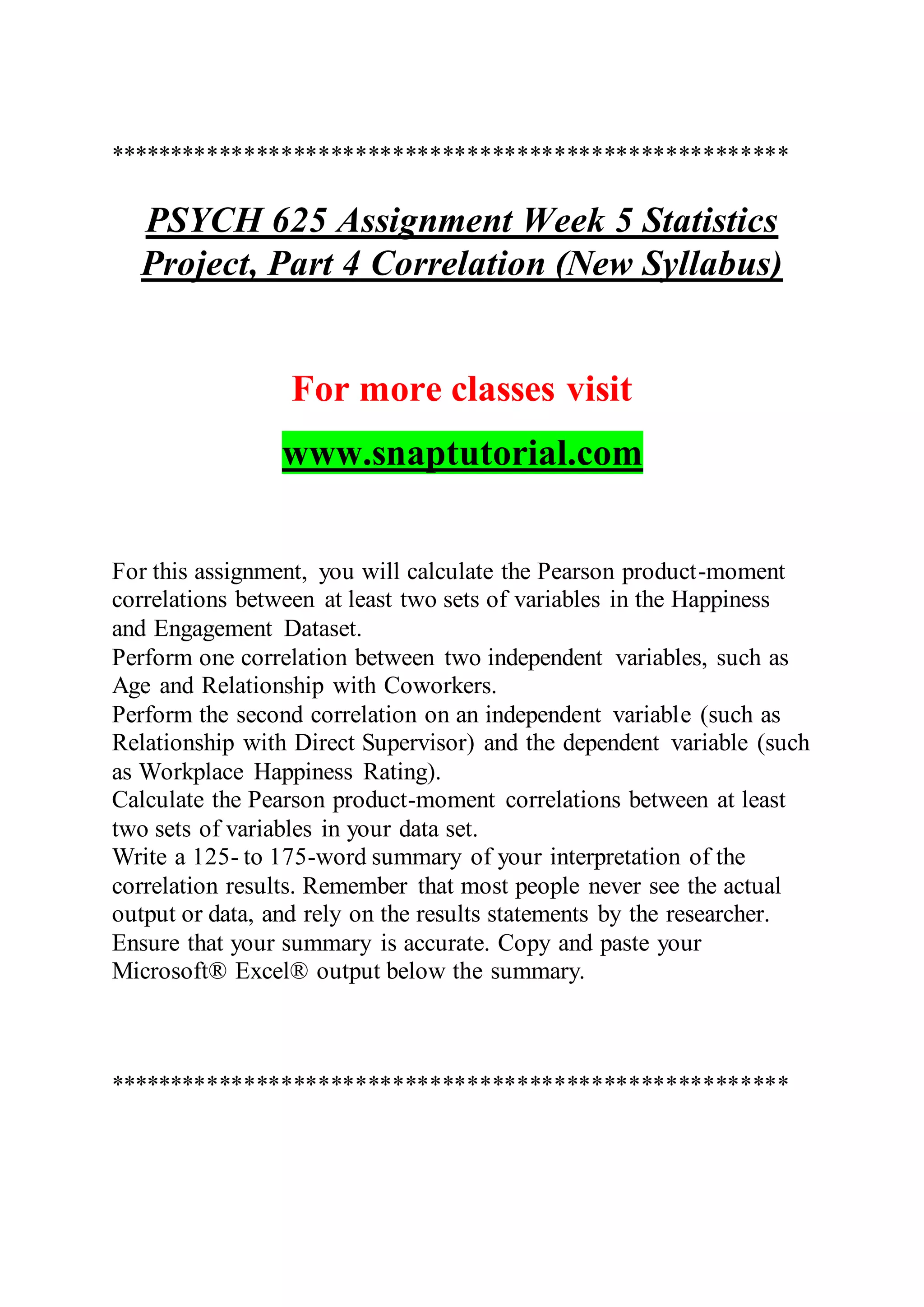 *******************************************************
PSYCH 625 Assignment Week 5 Statistics
Project, Part 4 Correlation (New Syllabus)
For more classes visit
www.snaptutorial.com
For this assignment, you will calculate the Pearson product-moment
correlations between at least two sets of variables in the Happiness
and Engagement Dataset.
Perform one correlation between two independent variables, such as
Age and Relationship with Coworkers.
Perform the second correlation on an independent variable (such as
Relationship with Direct Supervisor) and the dependent variable (such
as Workplace Happiness Rating).
Calculate the Pearson product-moment correlations between at least
two sets of variables in your data set.
Write a 125- to 175-word summary of your interpretation of the
correlation results. Remember that most people never see the actual
output or data, and rely on the results statements by the researcher.
Ensure that your summary is accurate. Copy and paste your
Microsoft® Excel® output below the summary.
*******************************************************
 