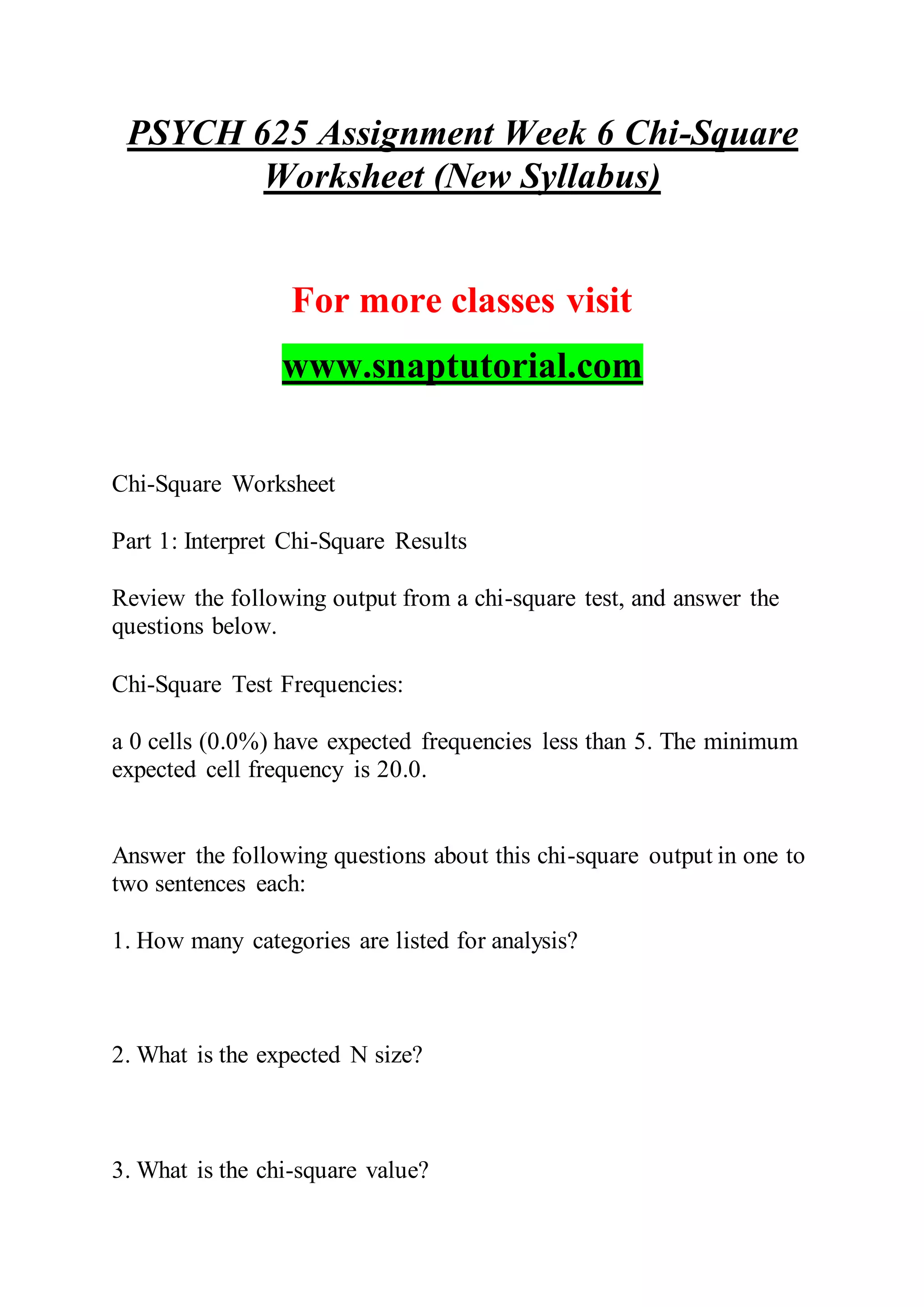 PSYCH 625 Assignment Week 6 Chi-Square
Worksheet (New Syllabus)
For more classes visit
www.snaptutorial.com
Chi-Square Worksheet
Part 1: Interpret Chi-Square Results
Review the following output from a chi-square test, and answer the
questions below.
Chi-Square Test Frequencies:
a 0 cells (0.0%) have expected frequencies less than 5. The minimum
expected cell frequency is 20.0.
Answer the following questions about this chi-square output in one to
two sentences each:
1. How many categories are listed for analysis?
2. What is the expected N size?
3. What is the chi-square value?
 