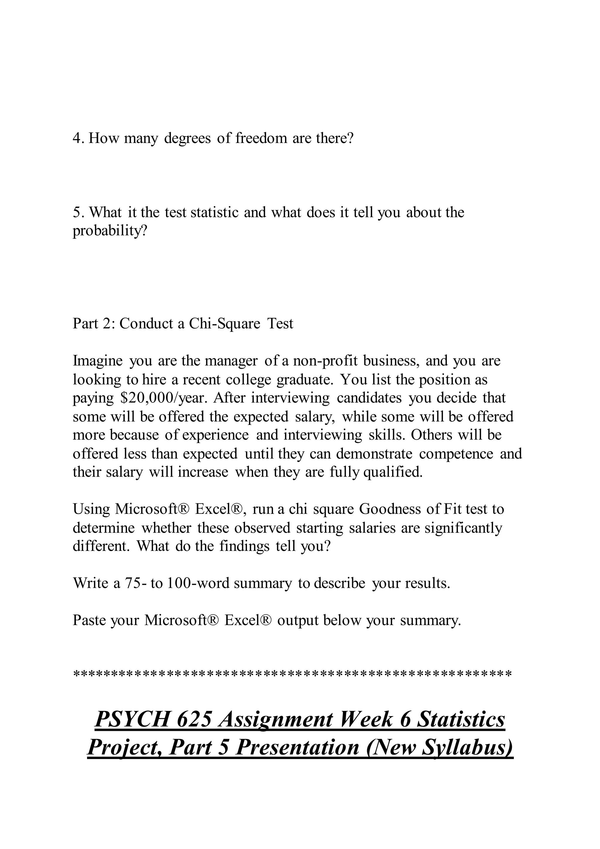 4. How many degrees of freedom are there?
5. What it the test statistic and what does it tell you about the
probability?
Part 2: Conduct a Chi-Square Test
Imagine you are the manager of a non-profit business, and you are
looking to hire a recent college graduate. You list the position as
paying $20,000/year. After interviewing candidates you decide that
some will be offered the expected salary, while some will be offered
more because of experience and interviewing skills. Others will be
offered less than expected until they can demonstrate competence and
their salary will increase when they are fully qualified.
Using Microsoft® Excel®, run a chi square Goodness of Fit test to
determine whether these observed starting salaries are significantly
different. What do the findings tell you?
Write a 75- to 100-word summary to describe your results.
Paste your Microsoft® Excel® output below your summary.
*******************************************************
PSYCH 625 Assignment Week 6 Statistics
Project, Part 5 Presentation (New Syllabus)
 